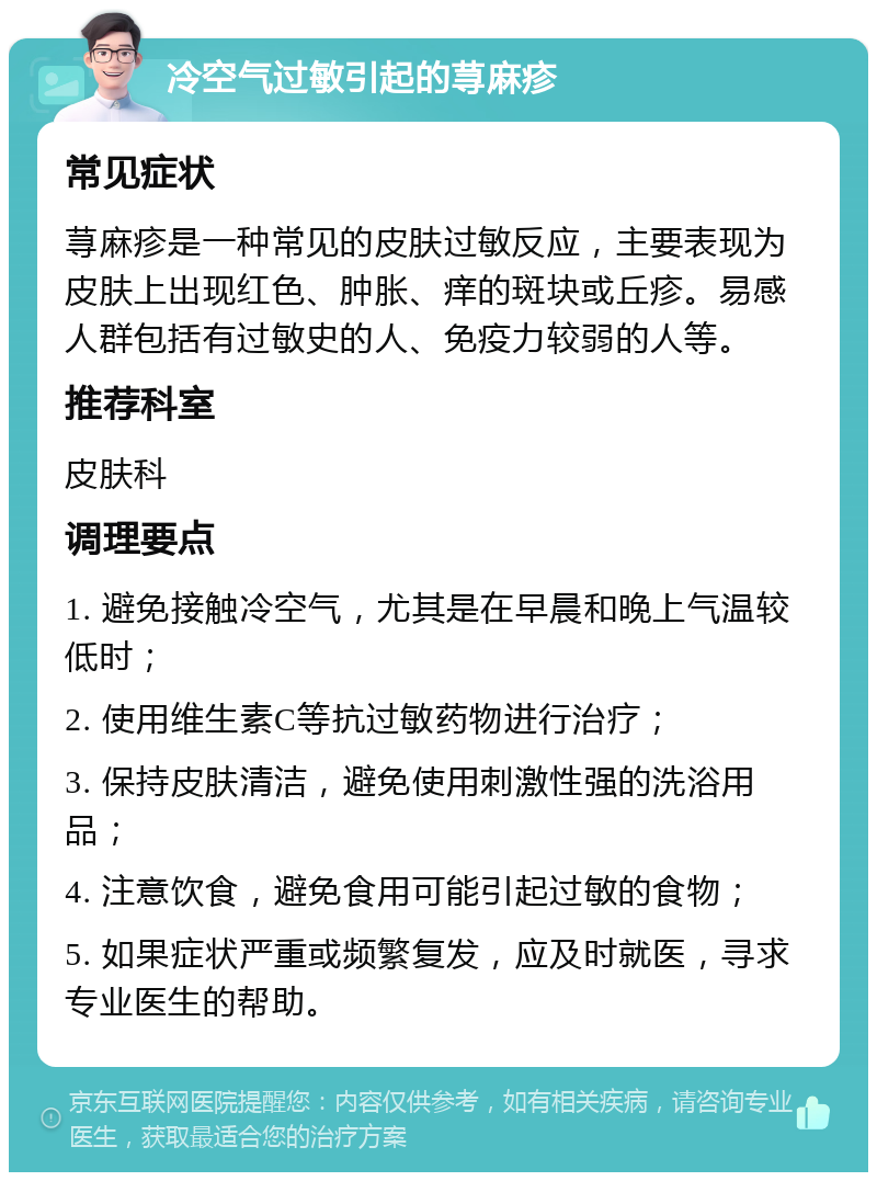 冷空气过敏引起的荨麻疹 常见症状 荨麻疹是一种常见的皮肤过敏反应，主要表现为皮肤上出现红色、肿胀、痒的斑块或丘疹。易感人群包括有过敏史的人、免疫力较弱的人等。 推荐科室 皮肤科 调理要点 1. 避免接触冷空气，尤其是在早晨和晚上气温较低时； 2. 使用维生素C等抗过敏药物进行治疗； 3. 保持皮肤清洁，避免使用刺激性强的洗浴用品； 4. 注意饮食，避免食用可能引起过敏的食物； 5. 如果症状严重或频繁复发，应及时就医，寻求专业医生的帮助。