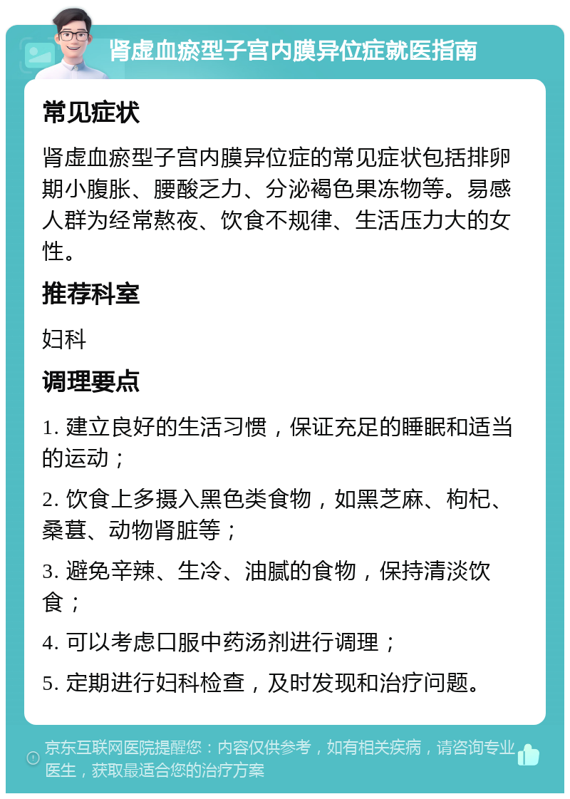 肾虚血瘀型子宫内膜异位症就医指南 常见症状 肾虚血瘀型子宫内膜异位症的常见症状包括排卵期小腹胀、腰酸乏力、分泌褐色果冻物等。易感人群为经常熬夜、饮食不规律、生活压力大的女性。 推荐科室 妇科 调理要点 1. 建立良好的生活习惯，保证充足的睡眠和适当的运动； 2. 饮食上多摄入黑色类食物，如黑芝麻、枸杞、桑葚、动物肾脏等； 3. 避免辛辣、生冷、油腻的食物，保持清淡饮食； 4. 可以考虑口服中药汤剂进行调理； 5. 定期进行妇科检查，及时发现和治疗问题。