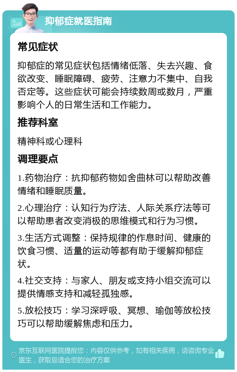 抑郁症就医指南 常见症状 抑郁症的常见症状包括情绪低落、失去兴趣、食欲改变、睡眠障碍、疲劳、注意力不集中、自我否定等。这些症状可能会持续数周或数月，严重影响个人的日常生活和工作能力。 推荐科室 精神科或心理科 调理要点 1.药物治疗：抗抑郁药物如舍曲林可以帮助改善情绪和睡眠质量。 2.心理治疗：认知行为疗法、人际关系疗法等可以帮助患者改变消极的思维模式和行为习惯。 3.生活方式调整：保持规律的作息时间、健康的饮食习惯、适量的运动等都有助于缓解抑郁症状。 4.社交支持：与家人、朋友或支持小组交流可以提供情感支持和减轻孤独感。 5.放松技巧：学习深呼吸、冥想、瑜伽等放松技巧可以帮助缓解焦虑和压力。