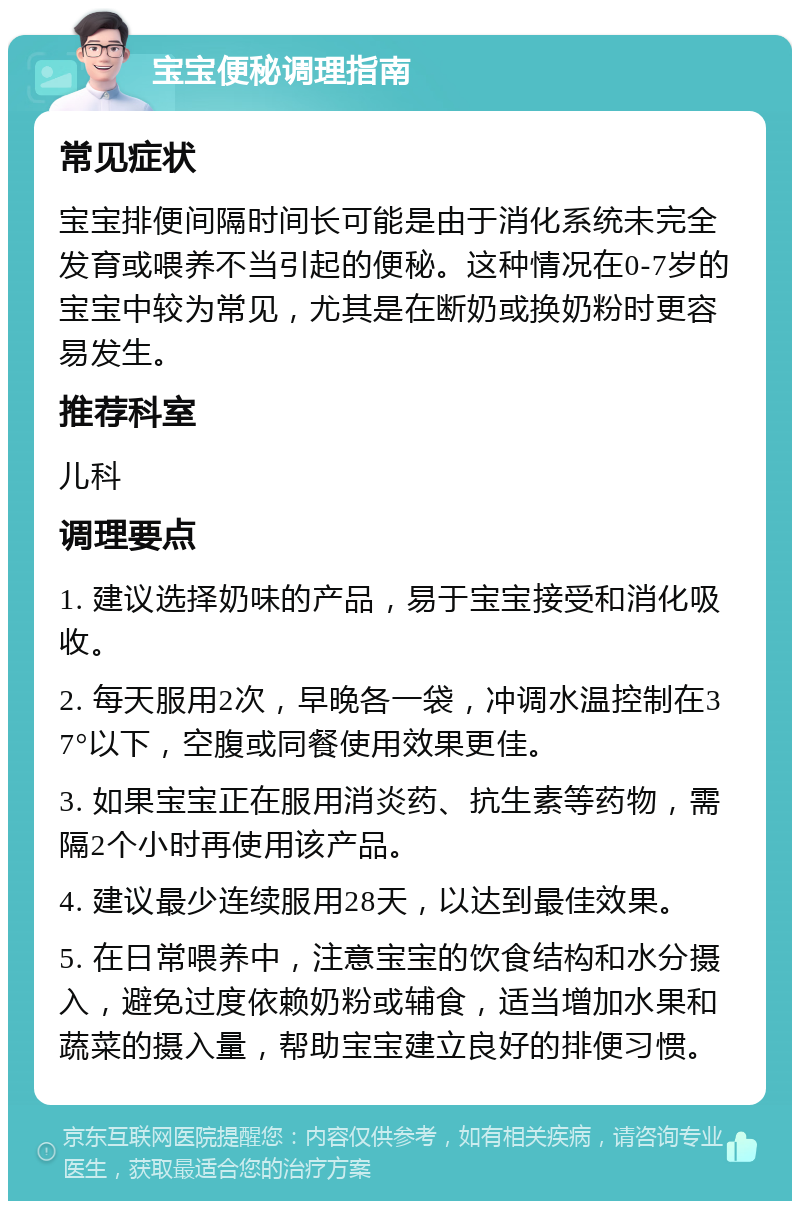 宝宝便秘调理指南 常见症状 宝宝排便间隔时间长可能是由于消化系统未完全发育或喂养不当引起的便秘。这种情况在0-7岁的宝宝中较为常见，尤其是在断奶或换奶粉时更容易发生。 推荐科室 儿科 调理要点 1. 建议选择奶味的产品，易于宝宝接受和消化吸收。 2. 每天服用2次，早晚各一袋，冲调水温控制在37°以下，空腹或同餐使用效果更佳。 3. 如果宝宝正在服用消炎药、抗生素等药物，需隔2个小时再使用该产品。 4. 建议最少连续服用28天，以达到最佳效果。 5. 在日常喂养中，注意宝宝的饮食结构和水分摄入，避免过度依赖奶粉或辅食，适当增加水果和蔬菜的摄入量，帮助宝宝建立良好的排便习惯。