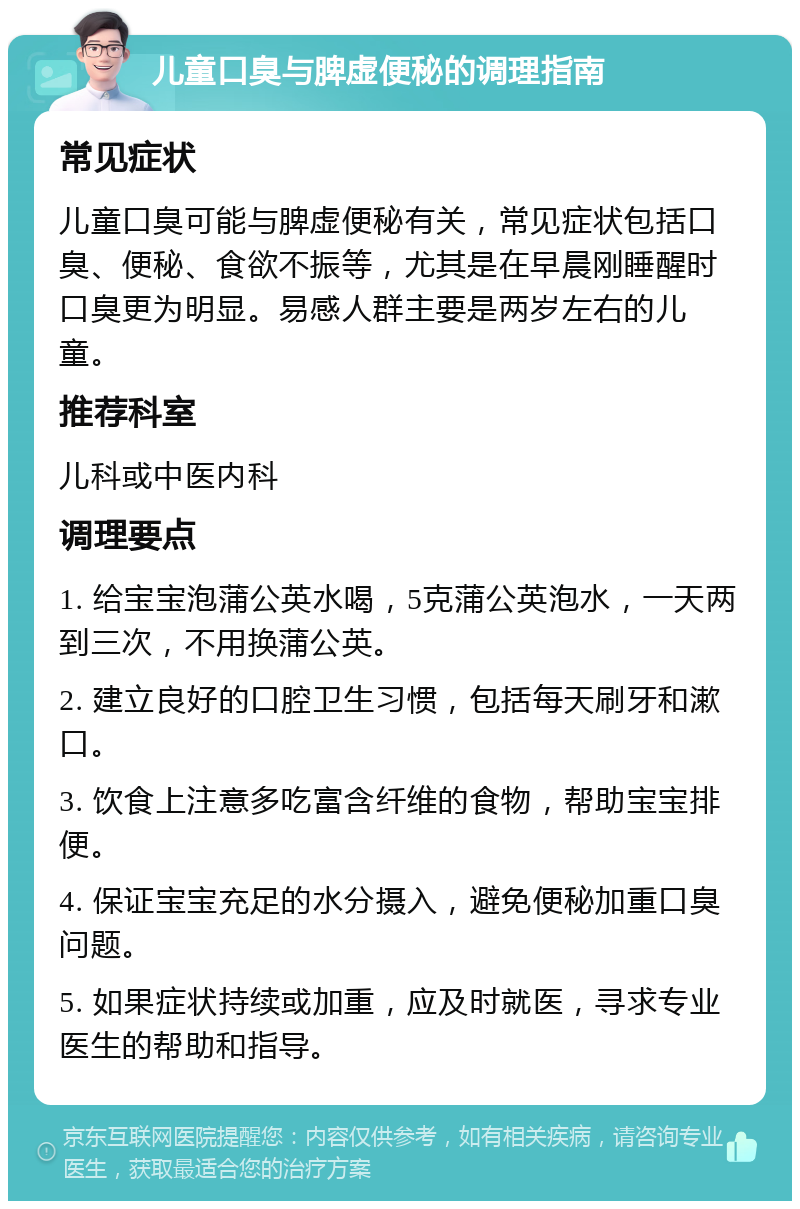 儿童口臭与脾虚便秘的调理指南 常见症状 儿童口臭可能与脾虚便秘有关，常见症状包括口臭、便秘、食欲不振等，尤其是在早晨刚睡醒时口臭更为明显。易感人群主要是两岁左右的儿童。 推荐科室 儿科或中医内科 调理要点 1. 给宝宝泡蒲公英水喝，5克蒲公英泡水，一天两到三次，不用换蒲公英。 2. 建立良好的口腔卫生习惯，包括每天刷牙和漱口。 3. 饮食上注意多吃富含纤维的食物，帮助宝宝排便。 4. 保证宝宝充足的水分摄入，避免便秘加重口臭问题。 5. 如果症状持续或加重，应及时就医，寻求专业医生的帮助和指导。