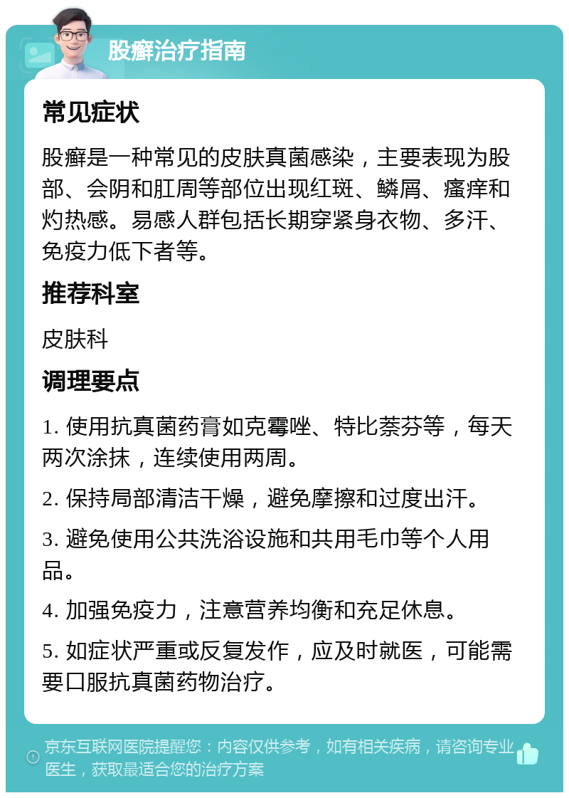 股癣治疗指南 常见症状 股癣是一种常见的皮肤真菌感染，主要表现为股部、会阴和肛周等部位出现红斑、鳞屑、瘙痒和灼热感。易感人群包括长期穿紧身衣物、多汗、免疫力低下者等。 推荐科室 皮肤科 调理要点 1. 使用抗真菌药膏如克霉唑、特比萘芬等，每天两次涂抹，连续使用两周。 2. 保持局部清洁干燥，避免摩擦和过度出汗。 3. 避免使用公共洗浴设施和共用毛巾等个人用品。 4. 加强免疫力，注意营养均衡和充足休息。 5. 如症状严重或反复发作，应及时就医，可能需要口服抗真菌药物治疗。