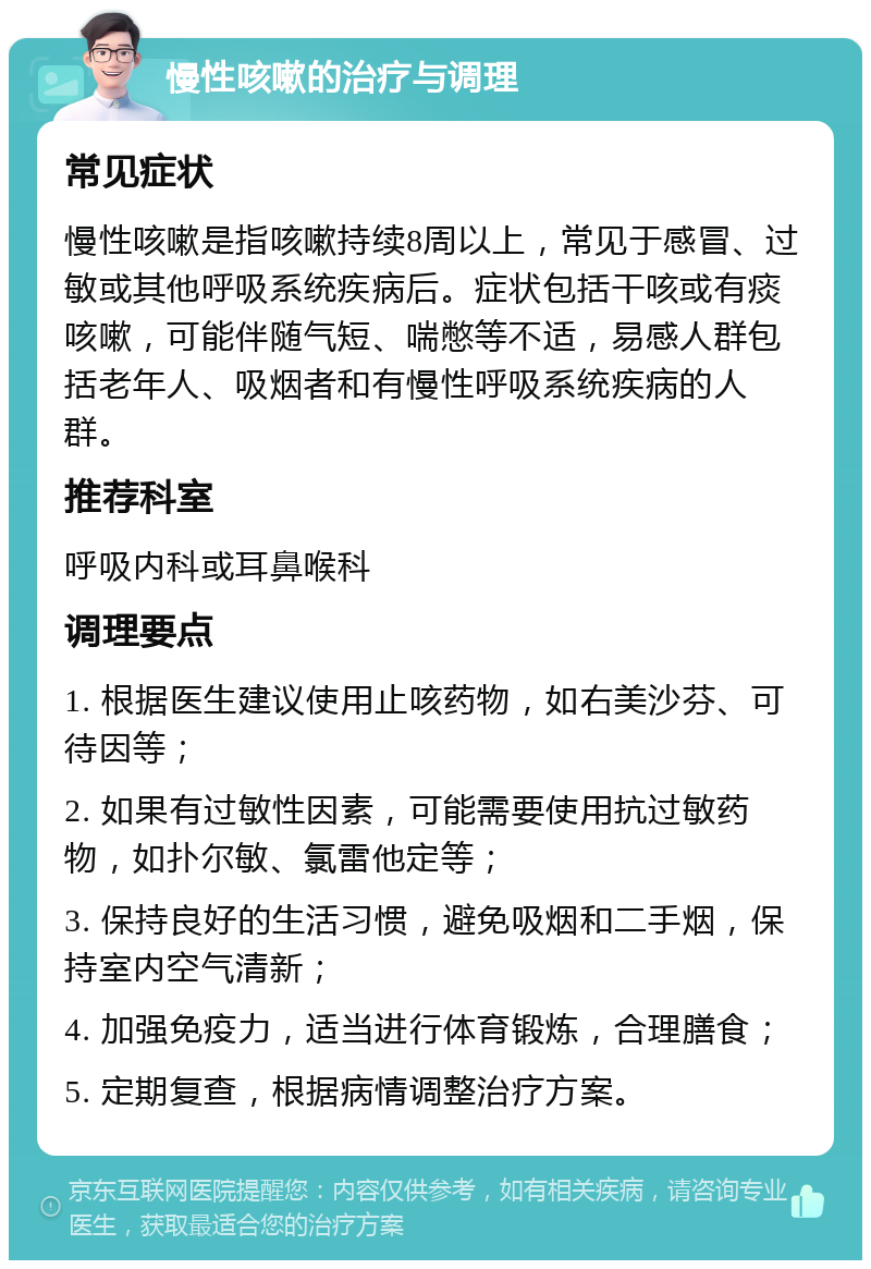 慢性咳嗽的治疗与调理 常见症状 慢性咳嗽是指咳嗽持续8周以上，常见于感冒、过敏或其他呼吸系统疾病后。症状包括干咳或有痰咳嗽，可能伴随气短、喘憋等不适，易感人群包括老年人、吸烟者和有慢性呼吸系统疾病的人群。 推荐科室 呼吸内科或耳鼻喉科 调理要点 1. 根据医生建议使用止咳药物，如右美沙芬、可待因等； 2. 如果有过敏性因素，可能需要使用抗过敏药物，如扑尔敏、氯雷他定等； 3. 保持良好的生活习惯，避免吸烟和二手烟，保持室内空气清新； 4. 加强免疫力，适当进行体育锻炼，合理膳食； 5. 定期复查，根据病情调整治疗方案。