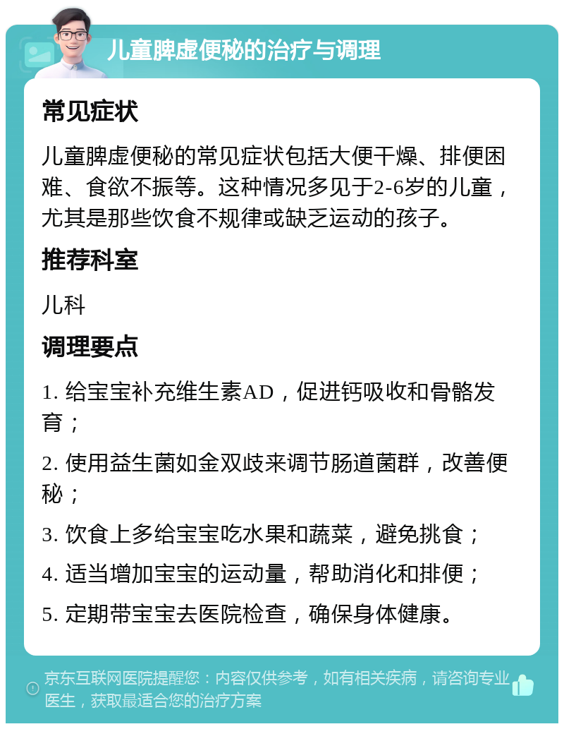 儿童脾虚便秘的治疗与调理 常见症状 儿童脾虚便秘的常见症状包括大便干燥、排便困难、食欲不振等。这种情况多见于2-6岁的儿童，尤其是那些饮食不规律或缺乏运动的孩子。 推荐科室 儿科 调理要点 1. 给宝宝补充维生素AD，促进钙吸收和骨骼发育； 2. 使用益生菌如金双歧来调节肠道菌群，改善便秘； 3. 饮食上多给宝宝吃水果和蔬菜，避免挑食； 4. 适当增加宝宝的运动量，帮助消化和排便； 5. 定期带宝宝去医院检查，确保身体健康。