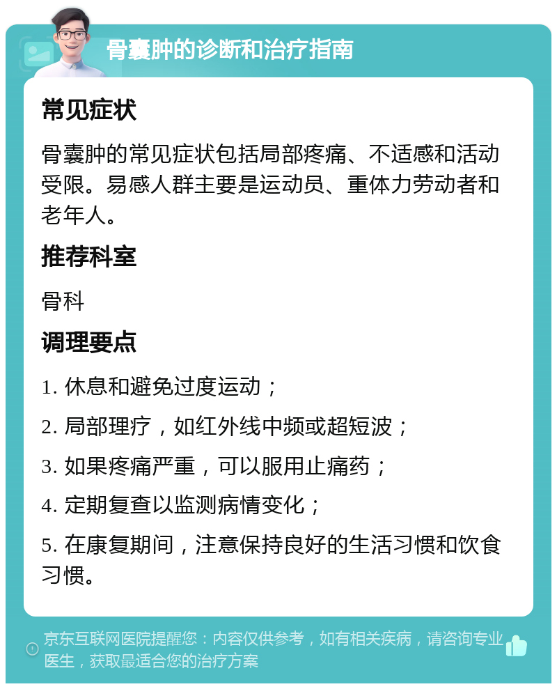 骨囊肿的诊断和治疗指南 常见症状 骨囊肿的常见症状包括局部疼痛、不适感和活动受限。易感人群主要是运动员、重体力劳动者和老年人。 推荐科室 骨科 调理要点 1. 休息和避免过度运动； 2. 局部理疗，如红外线中频或超短波； 3. 如果疼痛严重，可以服用止痛药； 4. 定期复查以监测病情变化； 5. 在康复期间，注意保持良好的生活习惯和饮食习惯。