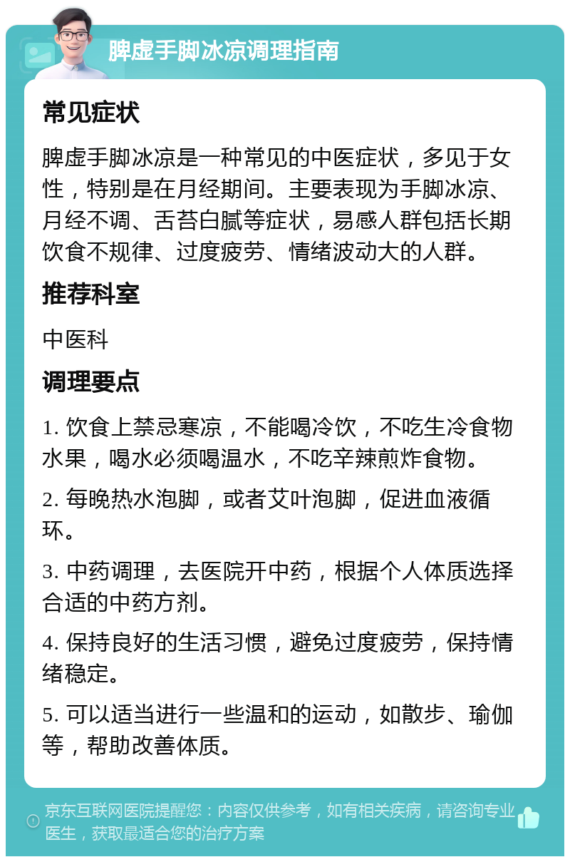 脾虚手脚冰凉调理指南 常见症状 脾虚手脚冰凉是一种常见的中医症状，多见于女性，特别是在月经期间。主要表现为手脚冰凉、月经不调、舌苔白腻等症状，易感人群包括长期饮食不规律、过度疲劳、情绪波动大的人群。 推荐科室 中医科 调理要点 1. 饮食上禁忌寒凉，不能喝冷饮，不吃生冷食物水果，喝水必须喝温水，不吃辛辣煎炸食物。 2. 每晚热水泡脚，或者艾叶泡脚，促进血液循环。 3. 中药调理，去医院开中药，根据个人体质选择合适的中药方剂。 4. 保持良好的生活习惯，避免过度疲劳，保持情绪稳定。 5. 可以适当进行一些温和的运动，如散步、瑜伽等，帮助改善体质。