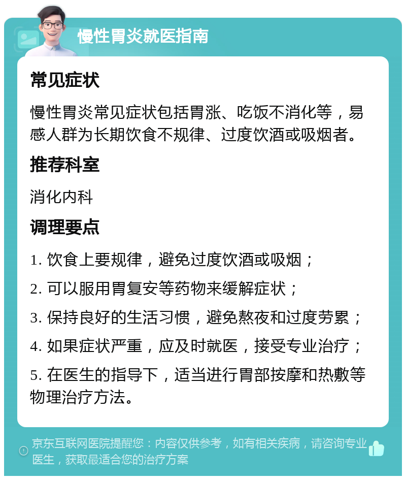 慢性胃炎就医指南 常见症状 慢性胃炎常见症状包括胃涨、吃饭不消化等，易感人群为长期饮食不规律、过度饮酒或吸烟者。 推荐科室 消化内科 调理要点 1. 饮食上要规律，避免过度饮酒或吸烟； 2. 可以服用胃复安等药物来缓解症状； 3. 保持良好的生活习惯，避免熬夜和过度劳累； 4. 如果症状严重，应及时就医，接受专业治疗； 5. 在医生的指导下，适当进行胃部按摩和热敷等物理治疗方法。