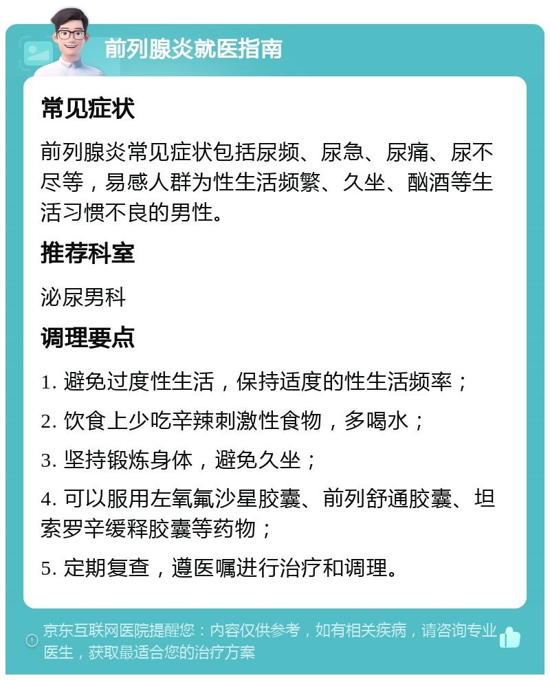 前列腺炎就医指南 常见症状 前列腺炎常见症状包括尿频、尿急、尿痛、尿不尽等，易感人群为性生活频繁、久坐、酗酒等生活习惯不良的男性。 推荐科室 泌尿男科 调理要点 1. 避免过度性生活，保持适度的性生活频率； 2. 饮食上少吃辛辣刺激性食物，多喝水； 3. 坚持锻炼身体，避免久坐； 4. 可以服用左氧氟沙星胶囊、前列舒通胶囊、坦索罗辛缓释胶囊等药物； 5. 定期复查，遵医嘱进行治疗和调理。