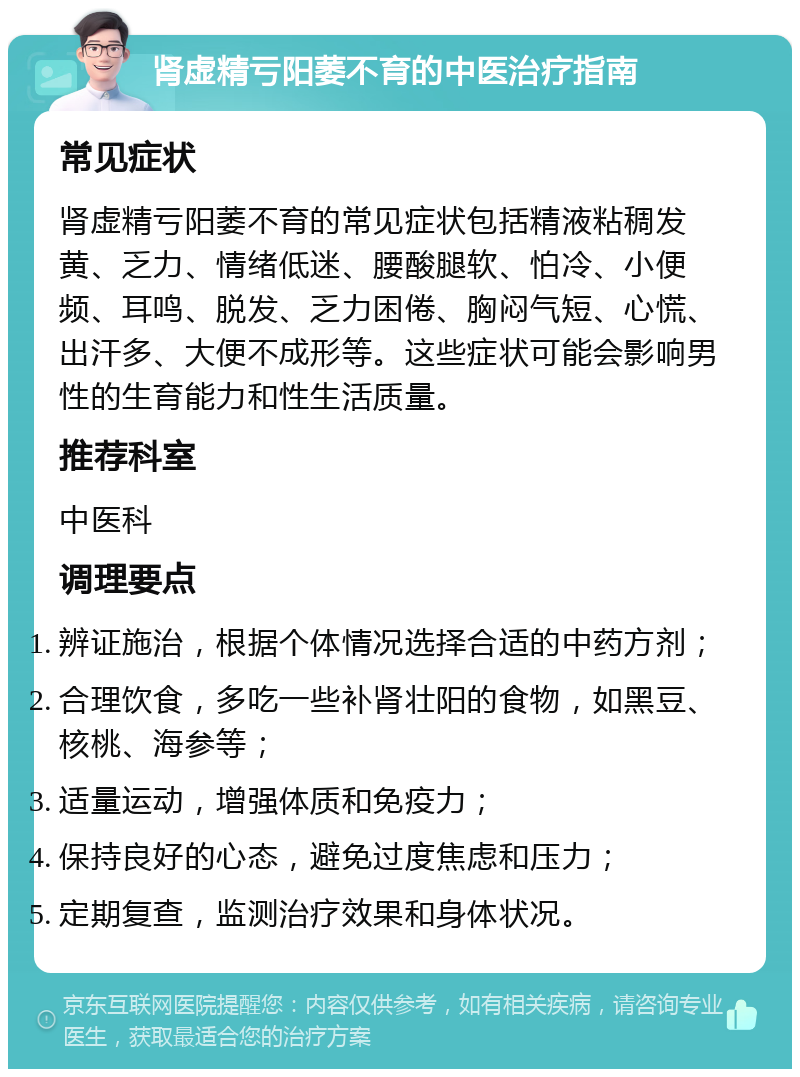 肾虚精亏阳萎不育的中医治疗指南 常见症状 肾虚精亏阳萎不育的常见症状包括精液粘稠发黄、乏力、情绪低迷、腰酸腿软、怕冷、小便频、耳鸣、脱发、乏力困倦、胸闷气短、心慌、出汗多、大便不成形等。这些症状可能会影响男性的生育能力和性生活质量。 推荐科室 中医科 调理要点 辨证施治，根据个体情况选择合适的中药方剂； 合理饮食，多吃一些补肾壮阳的食物，如黑豆、核桃、海参等； 适量运动，增强体质和免疫力； 保持良好的心态，避免过度焦虑和压力； 定期复查，监测治疗效果和身体状况。