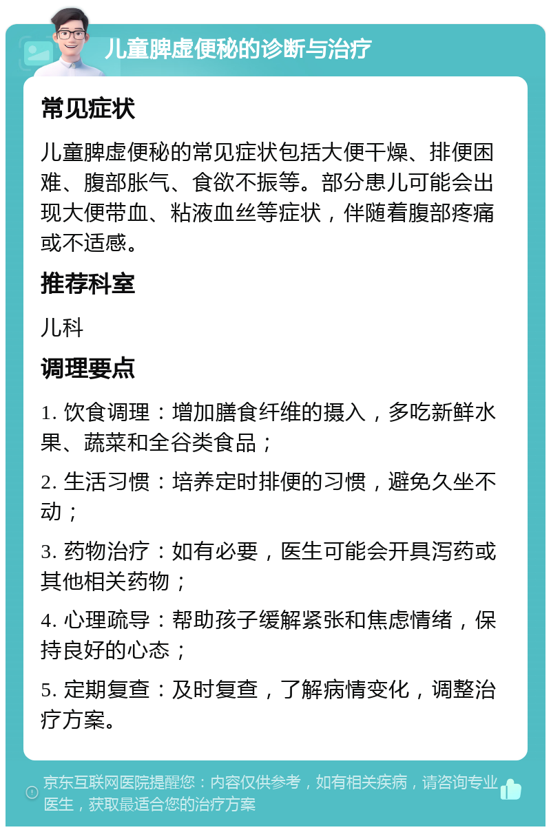 儿童脾虚便秘的诊断与治疗 常见症状 儿童脾虚便秘的常见症状包括大便干燥、排便困难、腹部胀气、食欲不振等。部分患儿可能会出现大便带血、粘液血丝等症状，伴随着腹部疼痛或不适感。 推荐科室 儿科 调理要点 1. 饮食调理：增加膳食纤维的摄入，多吃新鲜水果、蔬菜和全谷类食品； 2. 生活习惯：培养定时排便的习惯，避免久坐不动； 3. 药物治疗：如有必要，医生可能会开具泻药或其他相关药物； 4. 心理疏导：帮助孩子缓解紧张和焦虑情绪，保持良好的心态； 5. 定期复查：及时复查，了解病情变化，调整治疗方案。