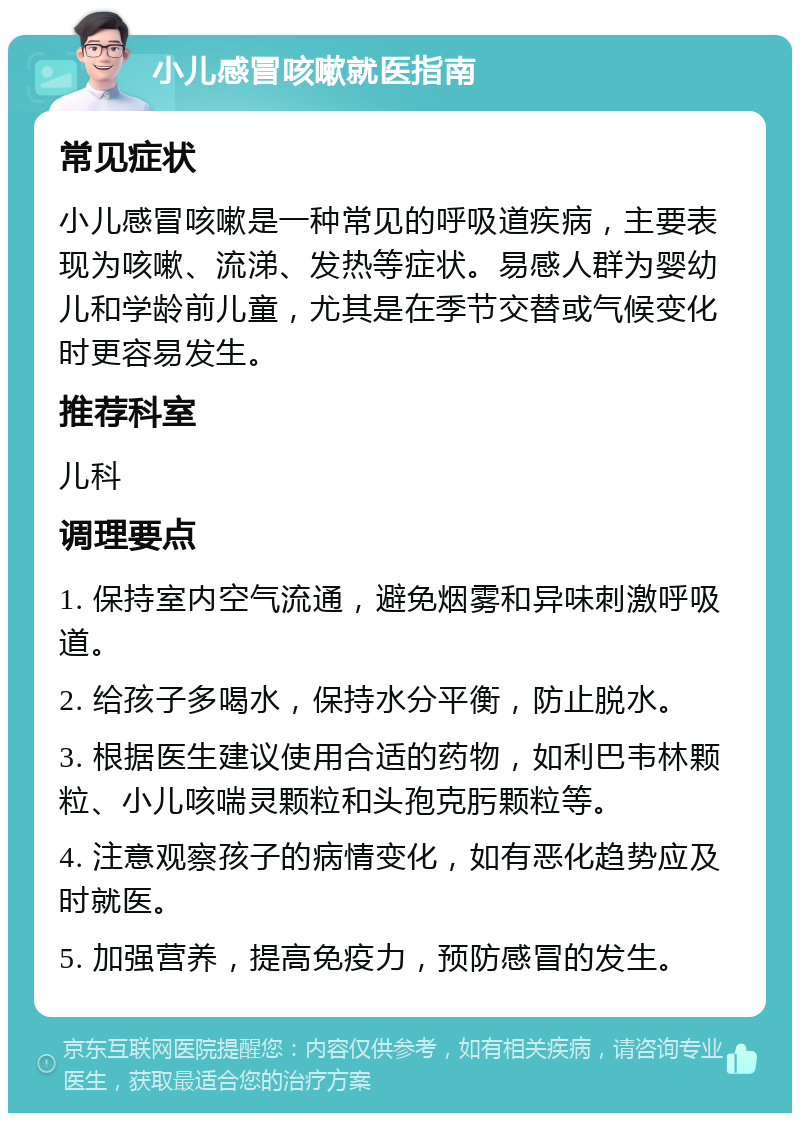 小儿感冒咳嗽就医指南 常见症状 小儿感冒咳嗽是一种常见的呼吸道疾病，主要表现为咳嗽、流涕、发热等症状。易感人群为婴幼儿和学龄前儿童，尤其是在季节交替或气候变化时更容易发生。 推荐科室 儿科 调理要点 1. 保持室内空气流通，避免烟雾和异味刺激呼吸道。 2. 给孩子多喝水，保持水分平衡，防止脱水。 3. 根据医生建议使用合适的药物，如利巴韦林颗粒、小儿咳喘灵颗粒和头孢克肟颗粒等。 4. 注意观察孩子的病情变化，如有恶化趋势应及时就医。 5. 加强营养，提高免疫力，预防感冒的发生。