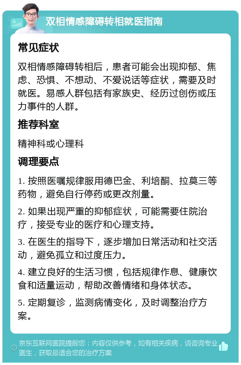 双相情感障碍转相就医指南 常见症状 双相情感障碍转相后，患者可能会出现抑郁、焦虑、恐惧、不想动、不爱说话等症状，需要及时就医。易感人群包括有家族史、经历过创伤或压力事件的人群。 推荐科室 精神科或心理科 调理要点 1. 按照医嘱规律服用德巴金、利培酮、拉莫三等药物，避免自行停药或更改剂量。 2. 如果出现严重的抑郁症状，可能需要住院治疗，接受专业的医疗和心理支持。 3. 在医生的指导下，逐步增加日常活动和社交活动，避免孤立和过度压力。 4. 建立良好的生活习惯，包括规律作息、健康饮食和适量运动，帮助改善情绪和身体状态。 5. 定期复诊，监测病情变化，及时调整治疗方案。