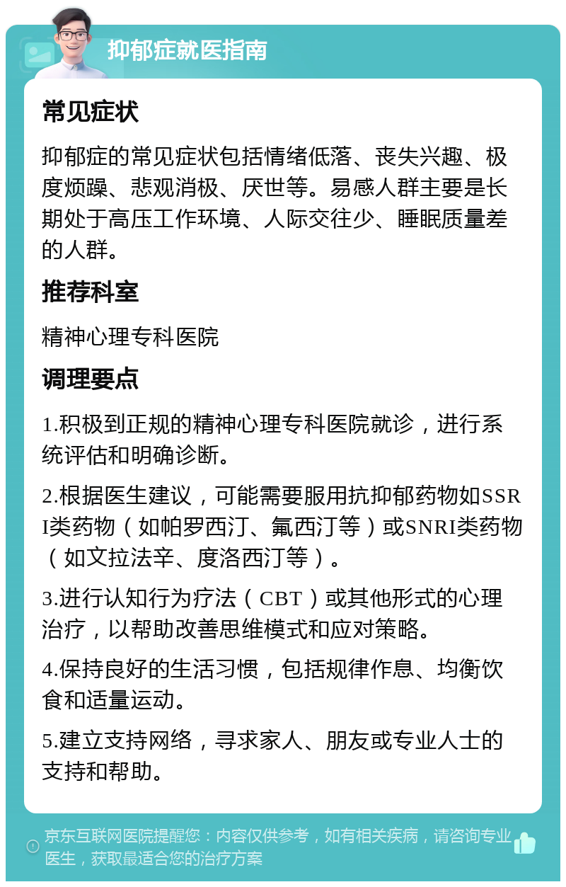 抑郁症就医指南 常见症状 抑郁症的常见症状包括情绪低落、丧失兴趣、极度烦躁、悲观消极、厌世等。易感人群主要是长期处于高压工作环境、人际交往少、睡眠质量差的人群。 推荐科室 精神心理专科医院 调理要点 1.积极到正规的精神心理专科医院就诊，进行系统评估和明确诊断。 2.根据医生建议，可能需要服用抗抑郁药物如SSRI类药物（如帕罗西汀、氟西汀等）或SNRI类药物（如文拉法辛、度洛西汀等）。 3.进行认知行为疗法（CBT）或其他形式的心理治疗，以帮助改善思维模式和应对策略。 4.保持良好的生活习惯，包括规律作息、均衡饮食和适量运动。 5.建立支持网络，寻求家人、朋友或专业人士的支持和帮助。