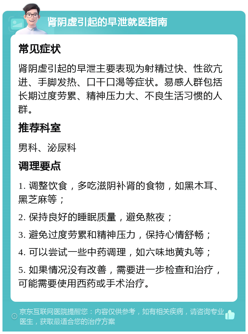 肾阴虚引起的早泄就医指南 常见症状 肾阴虚引起的早泄主要表现为射精过快、性欲亢进、手脚发热、口干口渴等症状。易感人群包括长期过度劳累、精神压力大、不良生活习惯的人群。 推荐科室 男科、泌尿科 调理要点 1. 调整饮食，多吃滋阴补肾的食物，如黑木耳、黑芝麻等； 2. 保持良好的睡眠质量，避免熬夜； 3. 避免过度劳累和精神压力，保持心情舒畅； 4. 可以尝试一些中药调理，如六味地黄丸等； 5. 如果情况没有改善，需要进一步检查和治疗，可能需要使用西药或手术治疗。