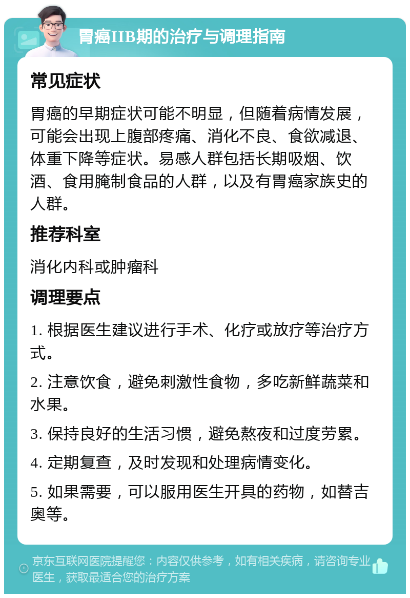 胃癌IIB期的治疗与调理指南 常见症状 胃癌的早期症状可能不明显，但随着病情发展，可能会出现上腹部疼痛、消化不良、食欲减退、体重下降等症状。易感人群包括长期吸烟、饮酒、食用腌制食品的人群，以及有胃癌家族史的人群。 推荐科室 消化内科或肿瘤科 调理要点 1. 根据医生建议进行手术、化疗或放疗等治疗方式。 2. 注意饮食，避免刺激性食物，多吃新鲜蔬菜和水果。 3. 保持良好的生活习惯，避免熬夜和过度劳累。 4. 定期复查，及时发现和处理病情变化。 5. 如果需要，可以服用医生开具的药物，如替吉奥等。