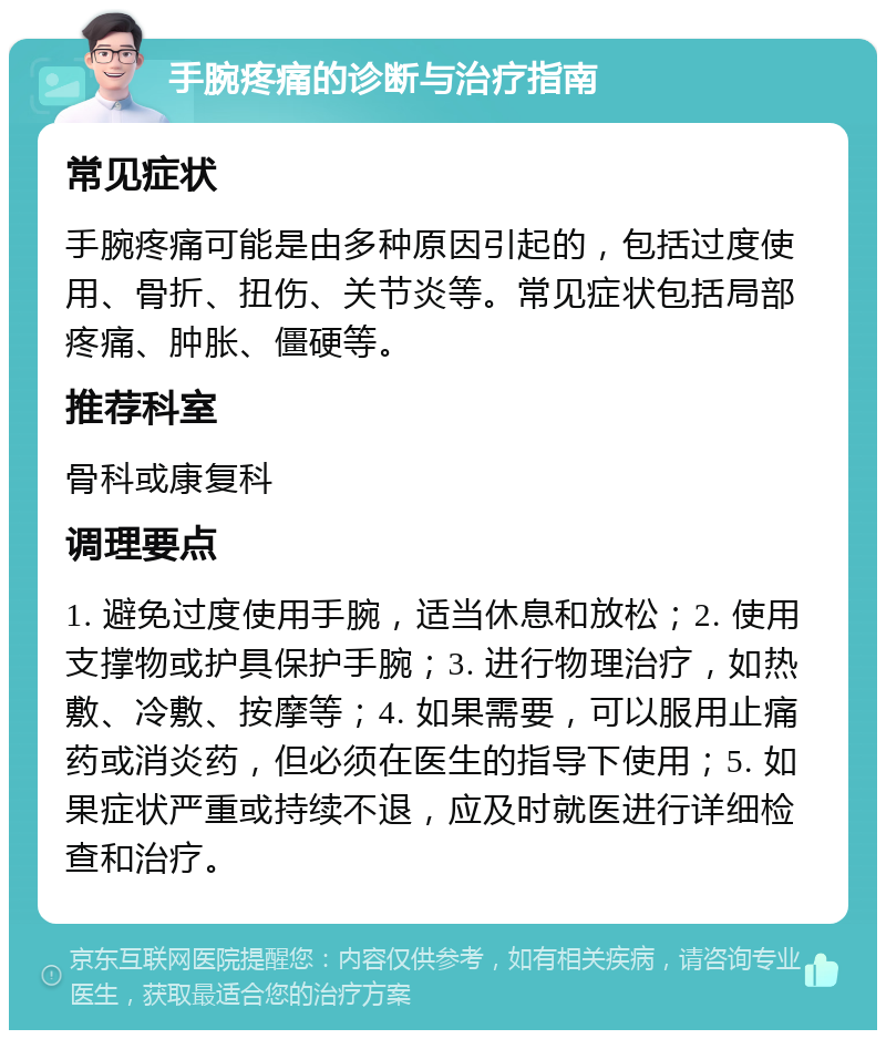 手腕疼痛的诊断与治疗指南 常见症状 手腕疼痛可能是由多种原因引起的，包括过度使用、骨折、扭伤、关节炎等。常见症状包括局部疼痛、肿胀、僵硬等。 推荐科室 骨科或康复科 调理要点 1. 避免过度使用手腕，适当休息和放松；2. 使用支撑物或护具保护手腕；3. 进行物理治疗，如热敷、冷敷、按摩等；4. 如果需要，可以服用止痛药或消炎药，但必须在医生的指导下使用；5. 如果症状严重或持续不退，应及时就医进行详细检查和治疗。