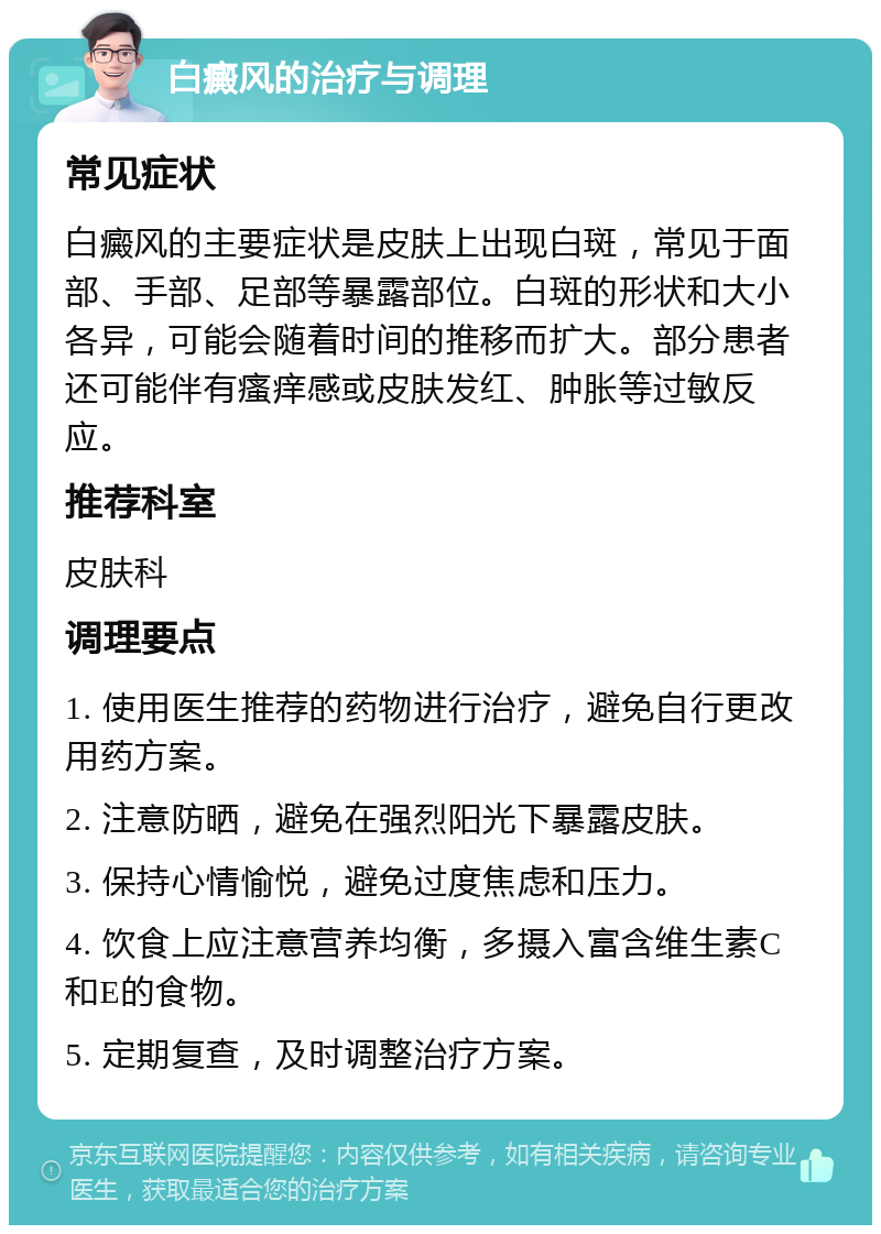 白癜风的治疗与调理 常见症状 白癜风的主要症状是皮肤上出现白斑，常见于面部、手部、足部等暴露部位。白斑的形状和大小各异，可能会随着时间的推移而扩大。部分患者还可能伴有瘙痒感或皮肤发红、肿胀等过敏反应。 推荐科室 皮肤科 调理要点 1. 使用医生推荐的药物进行治疗，避免自行更改用药方案。 2. 注意防晒，避免在强烈阳光下暴露皮肤。 3. 保持心情愉悦，避免过度焦虑和压力。 4. 饮食上应注意营养均衡，多摄入富含维生素C和E的食物。 5. 定期复查，及时调整治疗方案。