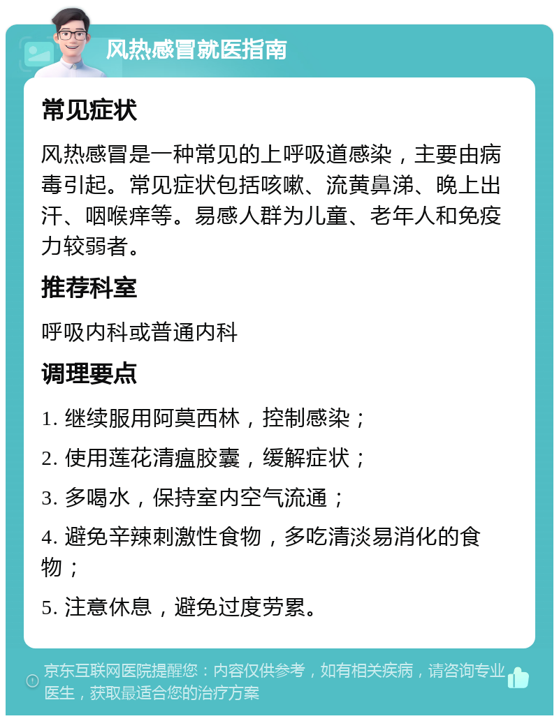 风热感冒就医指南 常见症状 风热感冒是一种常见的上呼吸道感染，主要由病毒引起。常见症状包括咳嗽、流黄鼻涕、晚上出汗、咽喉痒等。易感人群为儿童、老年人和免疫力较弱者。 推荐科室 呼吸内科或普通内科 调理要点 1. 继续服用阿莫西林，控制感染； 2. 使用莲花清瘟胶囊，缓解症状； 3. 多喝水，保持室内空气流通； 4. 避免辛辣刺激性食物，多吃清淡易消化的食物； 5. 注意休息，避免过度劳累。