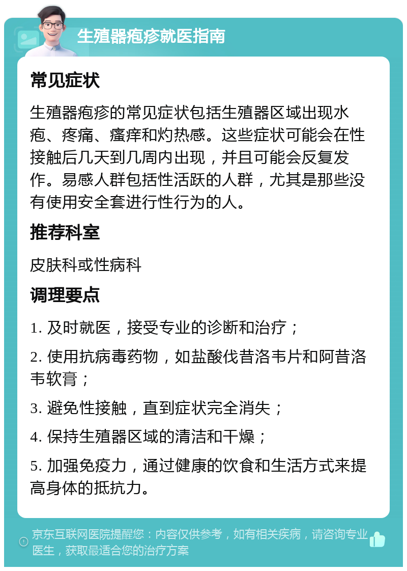 生殖器疱疹就医指南 常见症状 生殖器疱疹的常见症状包括生殖器区域出现水疱、疼痛、瘙痒和灼热感。这些症状可能会在性接触后几天到几周内出现，并且可能会反复发作。易感人群包括性活跃的人群，尤其是那些没有使用安全套进行性行为的人。 推荐科室 皮肤科或性病科 调理要点 1. 及时就医，接受专业的诊断和治疗； 2. 使用抗病毒药物，如盐酸伐昔洛韦片和阿昔洛韦软膏； 3. 避免性接触，直到症状完全消失； 4. 保持生殖器区域的清洁和干燥； 5. 加强免疫力，通过健康的饮食和生活方式来提高身体的抵抗力。