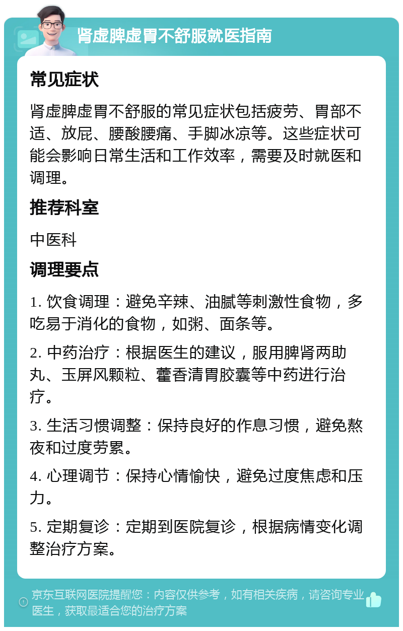 肾虚脾虚胃不舒服就医指南 常见症状 肾虚脾虚胃不舒服的常见症状包括疲劳、胃部不适、放屁、腰酸腰痛、手脚冰凉等。这些症状可能会影响日常生活和工作效率，需要及时就医和调理。 推荐科室 中医科 调理要点 1. 饮食调理：避免辛辣、油腻等刺激性食物，多吃易于消化的食物，如粥、面条等。 2. 中药治疗：根据医生的建议，服用脾肾两助丸、玉屏风颗粒、藿香清胃胶囊等中药进行治疗。 3. 生活习惯调整：保持良好的作息习惯，避免熬夜和过度劳累。 4. 心理调节：保持心情愉快，避免过度焦虑和压力。 5. 定期复诊：定期到医院复诊，根据病情变化调整治疗方案。