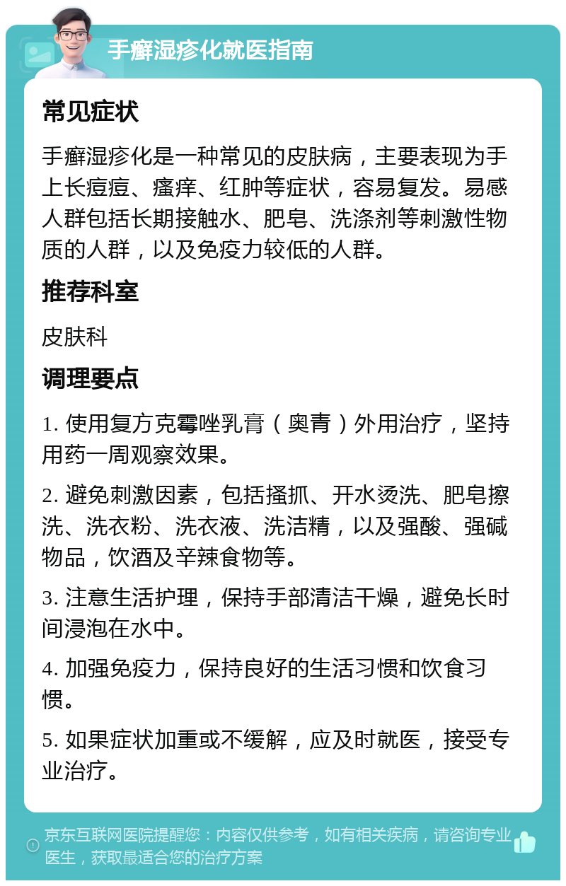 手癣湿疹化就医指南 常见症状 手癣湿疹化是一种常见的皮肤病，主要表现为手上长痘痘、瘙痒、红肿等症状，容易复发。易感人群包括长期接触水、肥皂、洗涤剂等刺激性物质的人群，以及免疫力较低的人群。 推荐科室 皮肤科 调理要点 1. 使用复方克霉唑乳膏（奥青）外用治疗，坚持用药一周观察效果。 2. 避免刺激因素，包括搔抓、开水烫洗、肥皂擦洗、洗衣粉、洗衣液、洗洁精，以及强酸、强碱物品，饮酒及辛辣食物等。 3. 注意生活护理，保持手部清洁干燥，避免长时间浸泡在水中。 4. 加强免疫力，保持良好的生活习惯和饮食习惯。 5. 如果症状加重或不缓解，应及时就医，接受专业治疗。