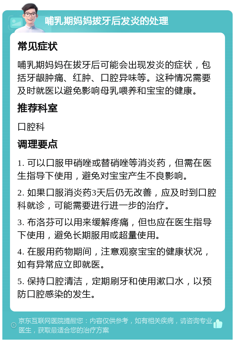 哺乳期妈妈拔牙后发炎的处理 常见症状 哺乳期妈妈在拔牙后可能会出现发炎的症状，包括牙龈肿痛、红肿、口腔异味等。这种情况需要及时就医以避免影响母乳喂养和宝宝的健康。 推荐科室 口腔科 调理要点 1. 可以口服甲硝唑或替硝唑等消炎药，但需在医生指导下使用，避免对宝宝产生不良影响。 2. 如果口服消炎药3天后仍无改善，应及时到口腔科就诊，可能需要进行进一步的治疗。 3. 布洛芬可以用来缓解疼痛，但也应在医生指导下使用，避免长期服用或超量使用。 4. 在服用药物期间，注意观察宝宝的健康状况，如有异常应立即就医。 5. 保持口腔清洁，定期刷牙和使用漱口水，以预防口腔感染的发生。