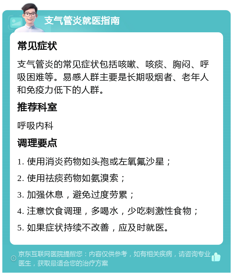 支气管炎就医指南 常见症状 支气管炎的常见症状包括咳嗽、咳痰、胸闷、呼吸困难等。易感人群主要是长期吸烟者、老年人和免疫力低下的人群。 推荐科室 呼吸内科 调理要点 1. 使用消炎药物如头孢或左氧氟沙星； 2. 使用祛痰药物如氨溴索； 3. 加强休息，避免过度劳累； 4. 注意饮食调理，多喝水，少吃刺激性食物； 5. 如果症状持续不改善，应及时就医。