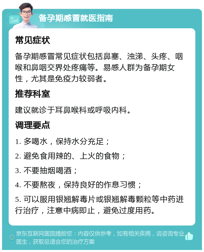 备孕期感冒就医指南 常见症状 备孕期感冒常见症状包括鼻塞、浊涕、头疼、咽喉和鼻咽交界处疼痛等。易感人群为备孕期女性，尤其是免疫力较弱者。 推荐科室 建议就诊于耳鼻喉科或呼吸内科。 调理要点 1. 多喝水，保持水分充足； 2. 避免食用辣的、上火的食物； 3. 不要抽烟喝酒； 4. 不要熬夜，保持良好的作息习惯； 5. 可以服用银翘解毒片或银翘解毒颗粒等中药进行治疗，注意中病即止，避免过度用药。