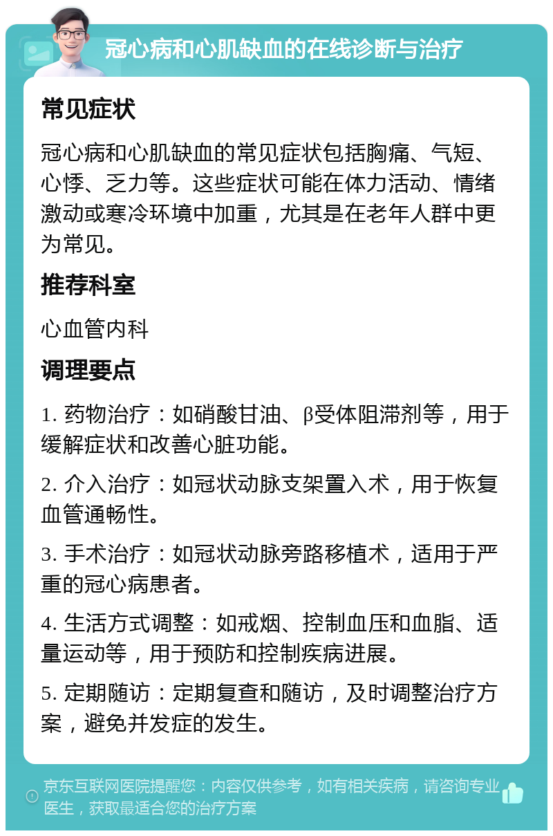 冠心病和心肌缺血的在线诊断与治疗 常见症状 冠心病和心肌缺血的常见症状包括胸痛、气短、心悸、乏力等。这些症状可能在体力活动、情绪激动或寒冷环境中加重，尤其是在老年人群中更为常见。 推荐科室 心血管内科 调理要点 1. 药物治疗：如硝酸甘油、β受体阻滞剂等，用于缓解症状和改善心脏功能。 2. 介入治疗：如冠状动脉支架置入术，用于恢复血管通畅性。 3. 手术治疗：如冠状动脉旁路移植术，适用于严重的冠心病患者。 4. 生活方式调整：如戒烟、控制血压和血脂、适量运动等，用于预防和控制疾病进展。 5. 定期随访：定期复查和随访，及时调整治疗方案，避免并发症的发生。