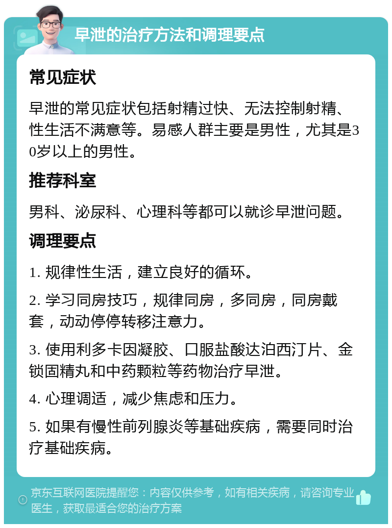 早泄的治疗方法和调理要点 常见症状 早泄的常见症状包括射精过快、无法控制射精、性生活不满意等。易感人群主要是男性，尤其是30岁以上的男性。 推荐科室 男科、泌尿科、心理科等都可以就诊早泄问题。 调理要点 1. 规律性生活，建立良好的循环。 2. 学习同房技巧，规律同房，多同房，同房戴套，动动停停转移注意力。 3. 使用利多卡因凝胶、口服盐酸达泊西汀片、金锁固精丸和中药颗粒等药物治疗早泄。 4. 心理调适，减少焦虑和压力。 5. 如果有慢性前列腺炎等基础疾病，需要同时治疗基础疾病。