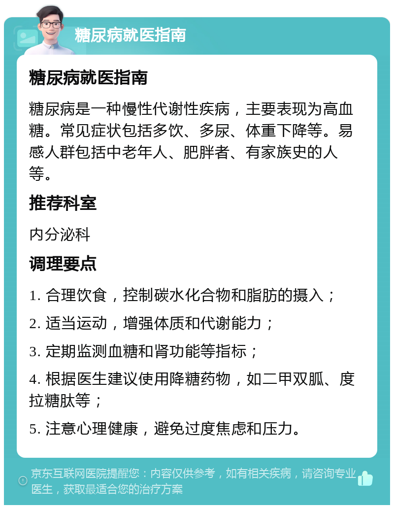 糖尿病就医指南 糖尿病就医指南 糖尿病是一种慢性代谢性疾病，主要表现为高血糖。常见症状包括多饮、多尿、体重下降等。易感人群包括中老年人、肥胖者、有家族史的人等。 推荐科室 内分泌科 调理要点 1. 合理饮食，控制碳水化合物和脂肪的摄入； 2. 适当运动，增强体质和代谢能力； 3. 定期监测血糖和肾功能等指标； 4. 根据医生建议使用降糖药物，如二甲双胍、度拉糖肽等； 5. 注意心理健康，避免过度焦虑和压力。