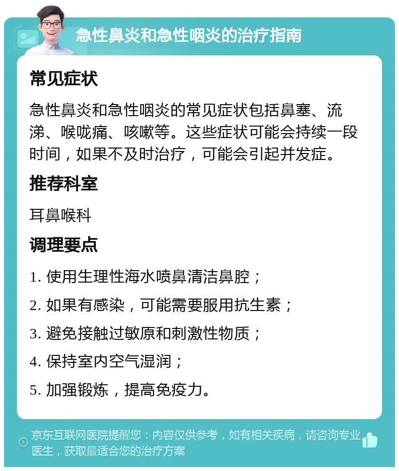 急性鼻炎和急性咽炎的治疗指南 常见症状 急性鼻炎和急性咽炎的常见症状包括鼻塞、流涕、喉咙痛、咳嗽等。这些症状可能会持续一段时间，如果不及时治疗，可能会引起并发症。 推荐科室 耳鼻喉科 调理要点 1. 使用生理性海水喷鼻清洁鼻腔； 2. 如果有感染，可能需要服用抗生素； 3. 避免接触过敏原和刺激性物质； 4. 保持室内空气湿润； 5. 加强锻炼，提高免疫力。