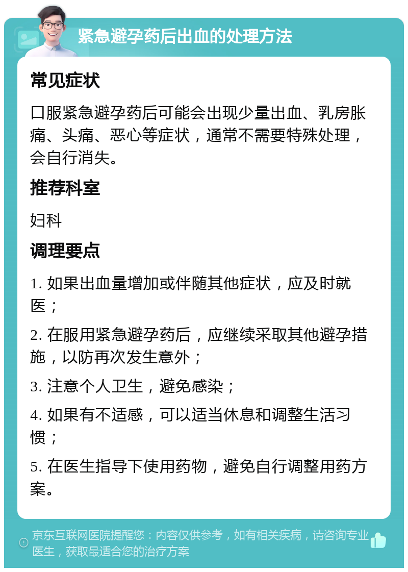 紧急避孕药后出血的处理方法 常见症状 口服紧急避孕药后可能会出现少量出血、乳房胀痛、头痛、恶心等症状，通常不需要特殊处理，会自行消失。 推荐科室 妇科 调理要点 1. 如果出血量增加或伴随其他症状，应及时就医； 2. 在服用紧急避孕药后，应继续采取其他避孕措施，以防再次发生意外； 3. 注意个人卫生，避免感染； 4. 如果有不适感，可以适当休息和调整生活习惯； 5. 在医生指导下使用药物，避免自行调整用药方案。