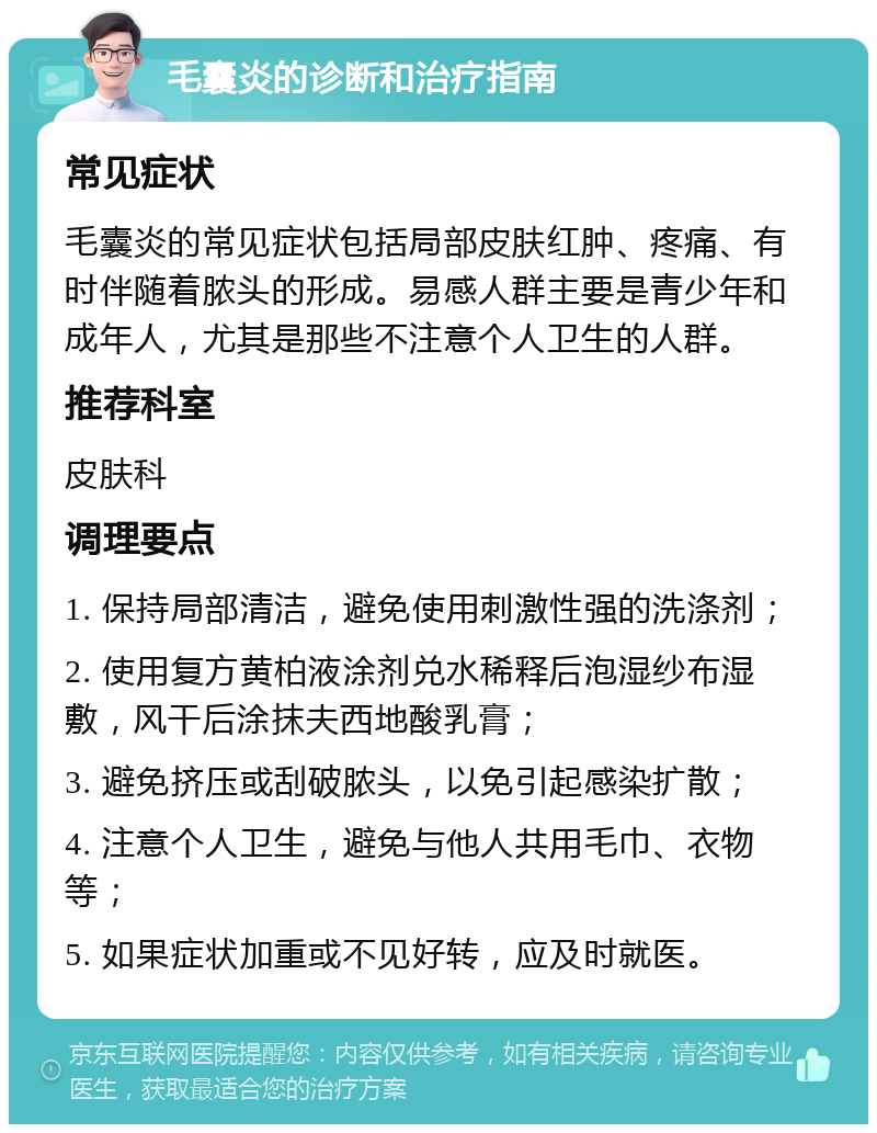 毛囊炎的诊断和治疗指南 常见症状 毛囊炎的常见症状包括局部皮肤红肿、疼痛、有时伴随着脓头的形成。易感人群主要是青少年和成年人，尤其是那些不注意个人卫生的人群。 推荐科室 皮肤科 调理要点 1. 保持局部清洁，避免使用刺激性强的洗涤剂； 2. 使用复方黄柏液涂剂兑水稀释后泡湿纱布湿敷，风干后涂抹夫西地酸乳膏； 3. 避免挤压或刮破脓头，以免引起感染扩散； 4. 注意个人卫生，避免与他人共用毛巾、衣物等； 5. 如果症状加重或不见好转，应及时就医。