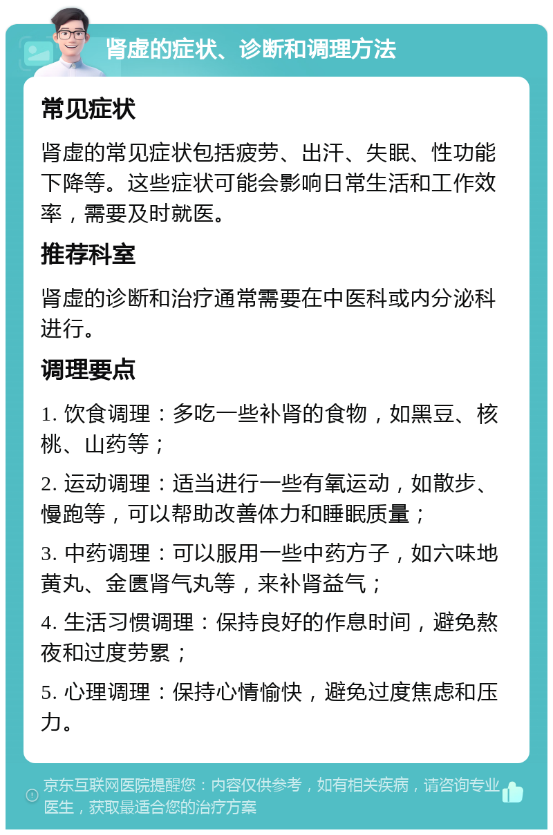 肾虚的症状、诊断和调理方法 常见症状 肾虚的常见症状包括疲劳、出汗、失眠、性功能下降等。这些症状可能会影响日常生活和工作效率，需要及时就医。 推荐科室 肾虚的诊断和治疗通常需要在中医科或内分泌科进行。 调理要点 1. 饮食调理：多吃一些补肾的食物，如黑豆、核桃、山药等； 2. 运动调理：适当进行一些有氧运动，如散步、慢跑等，可以帮助改善体力和睡眠质量； 3. 中药调理：可以服用一些中药方子，如六味地黄丸、金匮肾气丸等，来补肾益气； 4. 生活习惯调理：保持良好的作息时间，避免熬夜和过度劳累； 5. 心理调理：保持心情愉快，避免过度焦虑和压力。