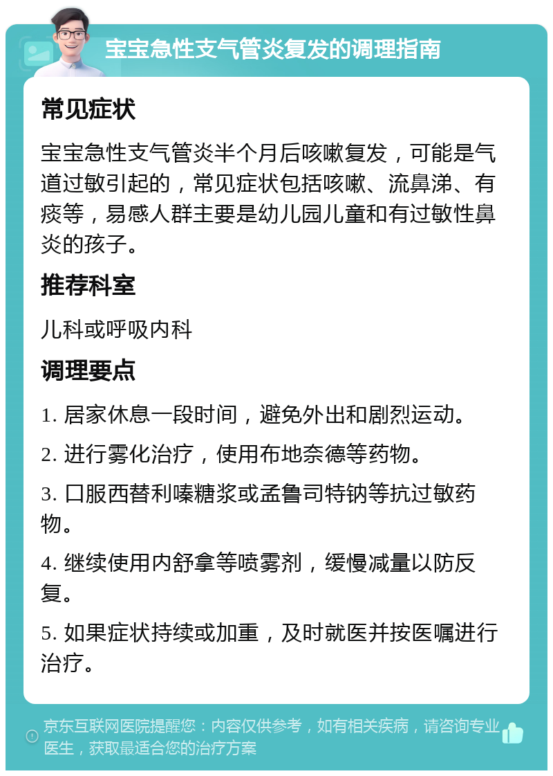 宝宝急性支气管炎复发的调理指南 常见症状 宝宝急性支气管炎半个月后咳嗽复发，可能是气道过敏引起的，常见症状包括咳嗽、流鼻涕、有痰等，易感人群主要是幼儿园儿童和有过敏性鼻炎的孩子。 推荐科室 儿科或呼吸内科 调理要点 1. 居家休息一段时间，避免外出和剧烈运动。 2. 进行雾化治疗，使用布地奈德等药物。 3. 口服西替利嗪糖浆或孟鲁司特钠等抗过敏药物。 4. 继续使用内舒拿等喷雾剂，缓慢减量以防反复。 5. 如果症状持续或加重，及时就医并按医嘱进行治疗。