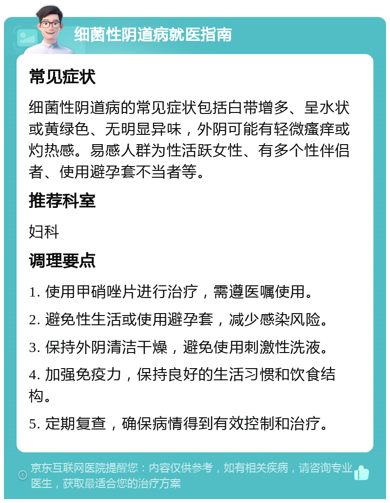 细菌性阴道病就医指南 常见症状 细菌性阴道病的常见症状包括白带增多、呈水状或黄绿色、无明显异味，外阴可能有轻微瘙痒或灼热感。易感人群为性活跃女性、有多个性伴侣者、使用避孕套不当者等。 推荐科室 妇科 调理要点 1. 使用甲硝唑片进行治疗，需遵医嘱使用。 2. 避免性生活或使用避孕套，减少感染风险。 3. 保持外阴清洁干燥，避免使用刺激性洗液。 4. 加强免疫力，保持良好的生活习惯和饮食结构。 5. 定期复查，确保病情得到有效控制和治疗。