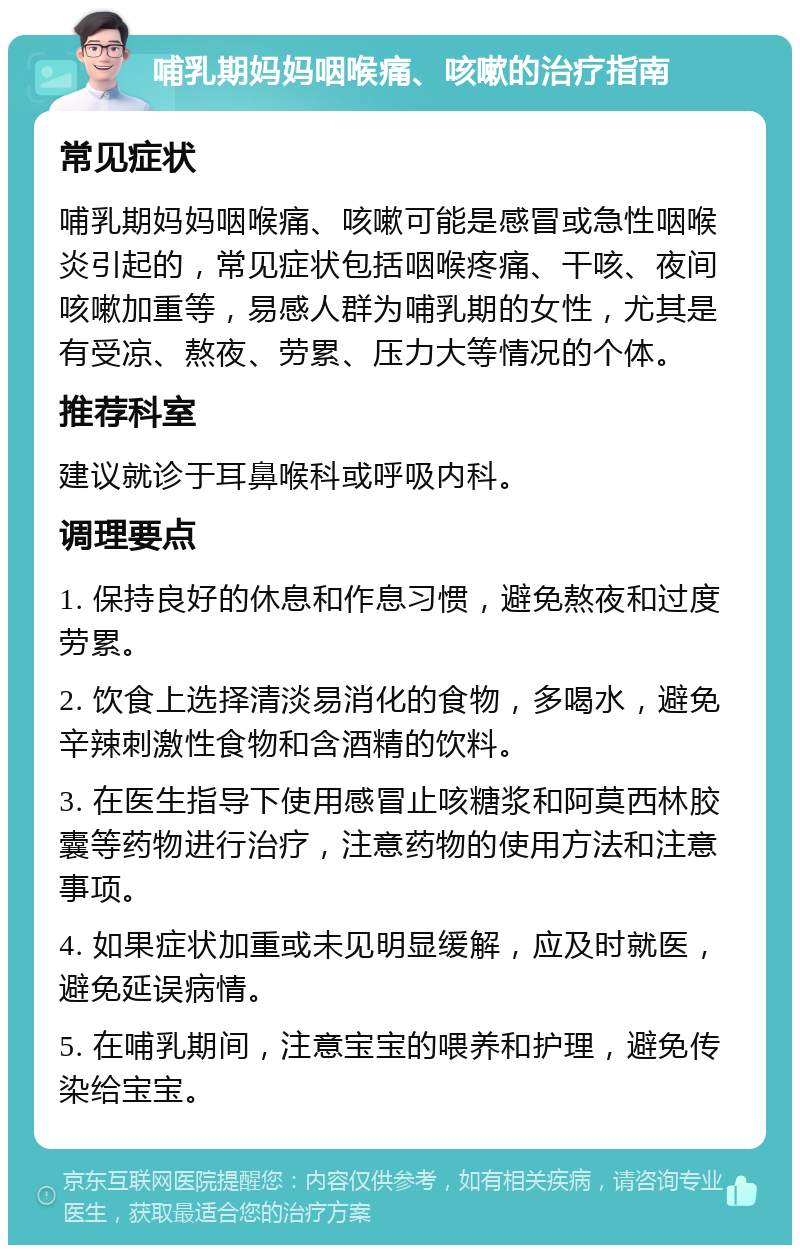 哺乳期妈妈咽喉痛、咳嗽的治疗指南 常见症状 哺乳期妈妈咽喉痛、咳嗽可能是感冒或急性咽喉炎引起的，常见症状包括咽喉疼痛、干咳、夜间咳嗽加重等，易感人群为哺乳期的女性，尤其是有受凉、熬夜、劳累、压力大等情况的个体。 推荐科室 建议就诊于耳鼻喉科或呼吸内科。 调理要点 1. 保持良好的休息和作息习惯，避免熬夜和过度劳累。 2. 饮食上选择清淡易消化的食物，多喝水，避免辛辣刺激性食物和含酒精的饮料。 3. 在医生指导下使用感冒止咳糖浆和阿莫西林胶囊等药物进行治疗，注意药物的使用方法和注意事项。 4. 如果症状加重或未见明显缓解，应及时就医，避免延误病情。 5. 在哺乳期间，注意宝宝的喂养和护理，避免传染给宝宝。