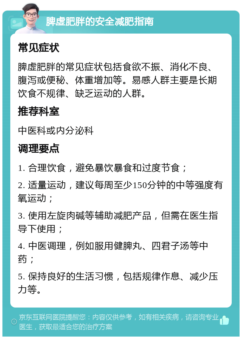 脾虚肥胖的安全减肥指南 常见症状 脾虚肥胖的常见症状包括食欲不振、消化不良、腹泻或便秘、体重增加等。易感人群主要是长期饮食不规律、缺乏运动的人群。 推荐科室 中医科或内分泌科 调理要点 1. 合理饮食，避免暴饮暴食和过度节食； 2. 适量运动，建议每周至少150分钟的中等强度有氧运动； 3. 使用左旋肉碱等辅助减肥产品，但需在医生指导下使用； 4. 中医调理，例如服用健脾丸、四君子汤等中药； 5. 保持良好的生活习惯，包括规律作息、减少压力等。