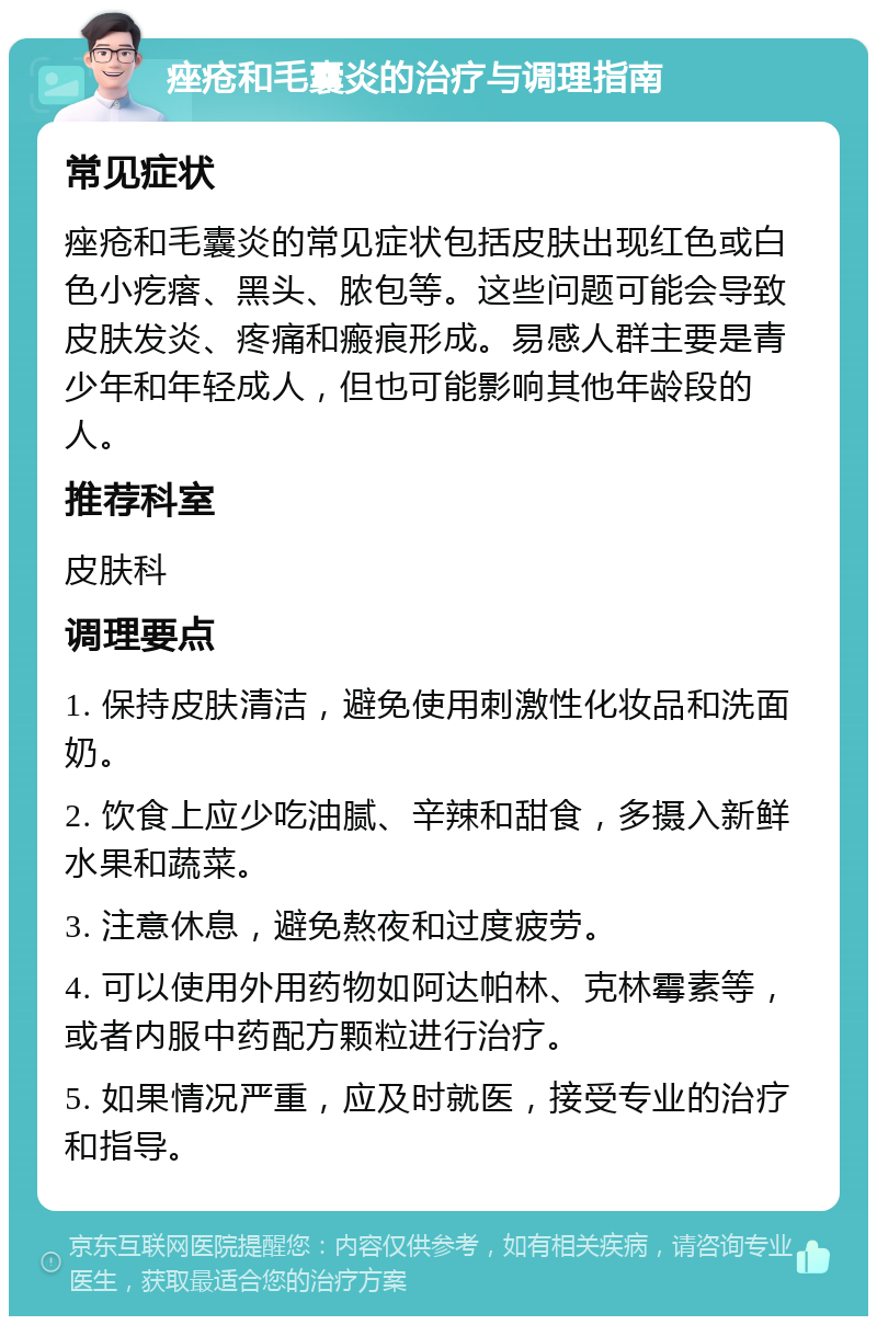 痤疮和毛囊炎的治疗与调理指南 常见症状 痤疮和毛囊炎的常见症状包括皮肤出现红色或白色小疙瘩、黑头、脓包等。这些问题可能会导致皮肤发炎、疼痛和瘢痕形成。易感人群主要是青少年和年轻成人，但也可能影响其他年龄段的人。 推荐科室 皮肤科 调理要点 1. 保持皮肤清洁，避免使用刺激性化妆品和洗面奶。 2. 饮食上应少吃油腻、辛辣和甜食，多摄入新鲜水果和蔬菜。 3. 注意休息，避免熬夜和过度疲劳。 4. 可以使用外用药物如阿达帕林、克林霉素等，或者内服中药配方颗粒进行治疗。 5. 如果情况严重，应及时就医，接受专业的治疗和指导。