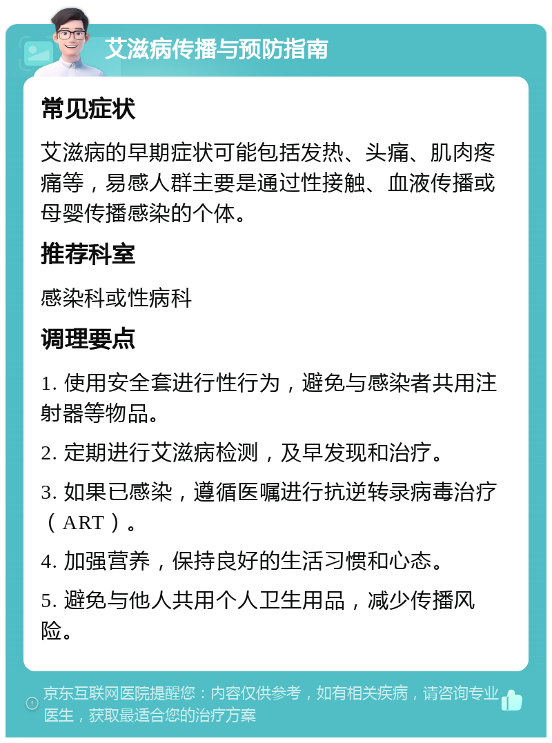 艾滋病传播与预防指南 常见症状 艾滋病的早期症状可能包括发热、头痛、肌肉疼痛等，易感人群主要是通过性接触、血液传播或母婴传播感染的个体。 推荐科室 感染科或性病科 调理要点 1. 使用安全套进行性行为，避免与感染者共用注射器等物品。 2. 定期进行艾滋病检测，及早发现和治疗。 3. 如果已感染，遵循医嘱进行抗逆转录病毒治疗（ART）。 4. 加强营养，保持良好的生活习惯和心态。 5. 避免与他人共用个人卫生用品，减少传播风险。