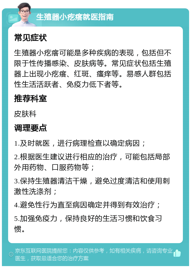 生殖器小疙瘩就医指南 常见症状 生殖器小疙瘩可能是多种疾病的表现，包括但不限于性传播感染、皮肤病等。常见症状包括生殖器上出现小疙瘩、红斑、瘙痒等。易感人群包括性生活活跃者、免疫力低下者等。 推荐科室 皮肤科 调理要点 1.及时就医，进行病理检查以确定病因； 2.根据医生建议进行相应的治疗，可能包括局部外用药物、口服药物等； 3.保持生殖器清洁干燥，避免过度清洁和使用刺激性洗涤剂； 4.避免性行为直至病因确定并得到有效治疗； 5.加强免疫力，保持良好的生活习惯和饮食习惯。