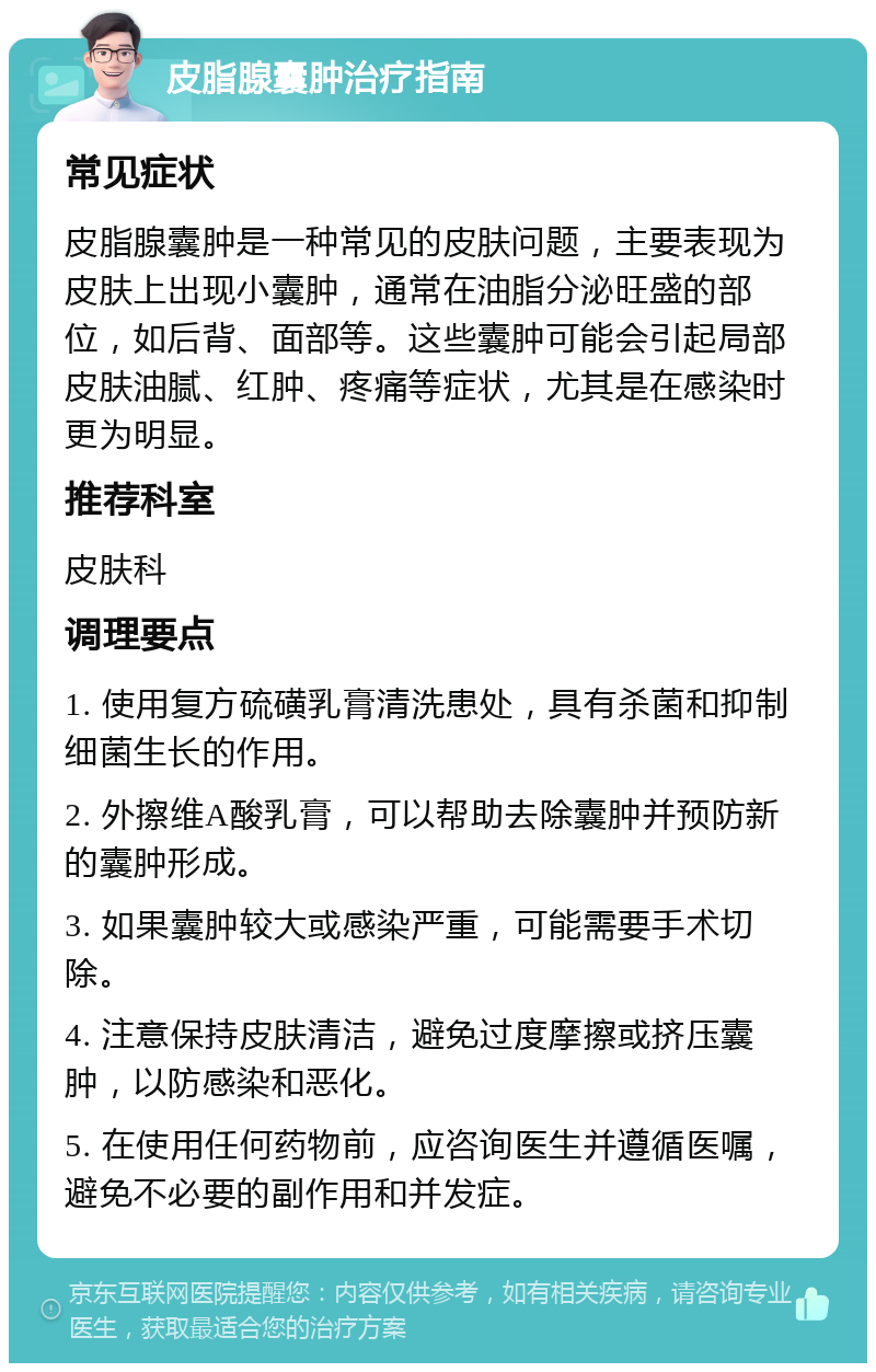 皮脂腺囊肿治疗指南 常见症状 皮脂腺囊肿是一种常见的皮肤问题，主要表现为皮肤上出现小囊肿，通常在油脂分泌旺盛的部位，如后背、面部等。这些囊肿可能会引起局部皮肤油腻、红肿、疼痛等症状，尤其是在感染时更为明显。 推荐科室 皮肤科 调理要点 1. 使用复方硫磺乳膏清洗患处，具有杀菌和抑制细菌生长的作用。 2. 外擦维A酸乳膏，可以帮助去除囊肿并预防新的囊肿形成。 3. 如果囊肿较大或感染严重，可能需要手术切除。 4. 注意保持皮肤清洁，避免过度摩擦或挤压囊肿，以防感染和恶化。 5. 在使用任何药物前，应咨询医生并遵循医嘱，避免不必要的副作用和并发症。