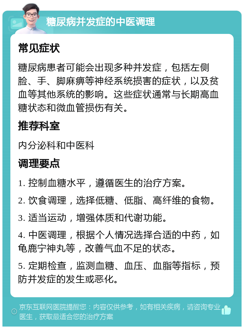 糖尿病并发症的中医调理 常见症状 糖尿病患者可能会出现多种并发症，包括左侧脸、手、脚麻痹等神经系统损害的症状，以及贫血等其他系统的影响。这些症状通常与长期高血糖状态和微血管损伤有关。 推荐科室 内分泌科和中医科 调理要点 1. 控制血糖水平，遵循医生的治疗方案。 2. 饮食调理，选择低糖、低脂、高纤维的食物。 3. 适当运动，增强体质和代谢功能。 4. 中医调理，根据个人情况选择合适的中药，如龟鹿宁神丸等，改善气血不足的状态。 5. 定期检查，监测血糖、血压、血脂等指标，预防并发症的发生或恶化。