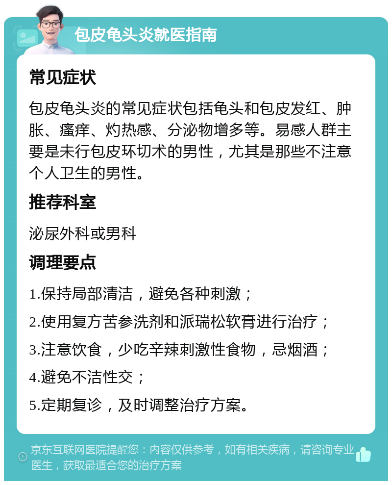 包皮龟头炎就医指南 常见症状 包皮龟头炎的常见症状包括龟头和包皮发红、肿胀、瘙痒、灼热感、分泌物增多等。易感人群主要是未行包皮环切术的男性，尤其是那些不注意个人卫生的男性。 推荐科室 泌尿外科或男科 调理要点 1.保持局部清洁，避免各种刺激； 2.使用复方苦参洗剂和派瑞松软膏进行治疗； 3.注意饮食，少吃辛辣刺激性食物，忌烟酒； 4.避免不洁性交； 5.定期复诊，及时调整治疗方案。