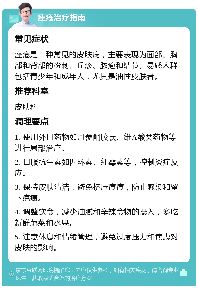 痤疮治疗指南 常见症状 痤疮是一种常见的皮肤病，主要表现为面部、胸部和背部的粉刺、丘疹、脓疱和结节。易感人群包括青少年和成年人，尤其是油性皮肤者。 推荐科室 皮肤科 调理要点 1. 使用外用药物如丹参酮胶囊、维A酸类药物等进行局部治疗。 2. 口服抗生素如四环素、红霉素等，控制炎症反应。 3. 保持皮肤清洁，避免挤压痘痘，防止感染和留下疤痕。 4. 调整饮食，减少油腻和辛辣食物的摄入，多吃新鲜蔬菜和水果。 5. 注意休息和情绪管理，避免过度压力和焦虑对皮肤的影响。