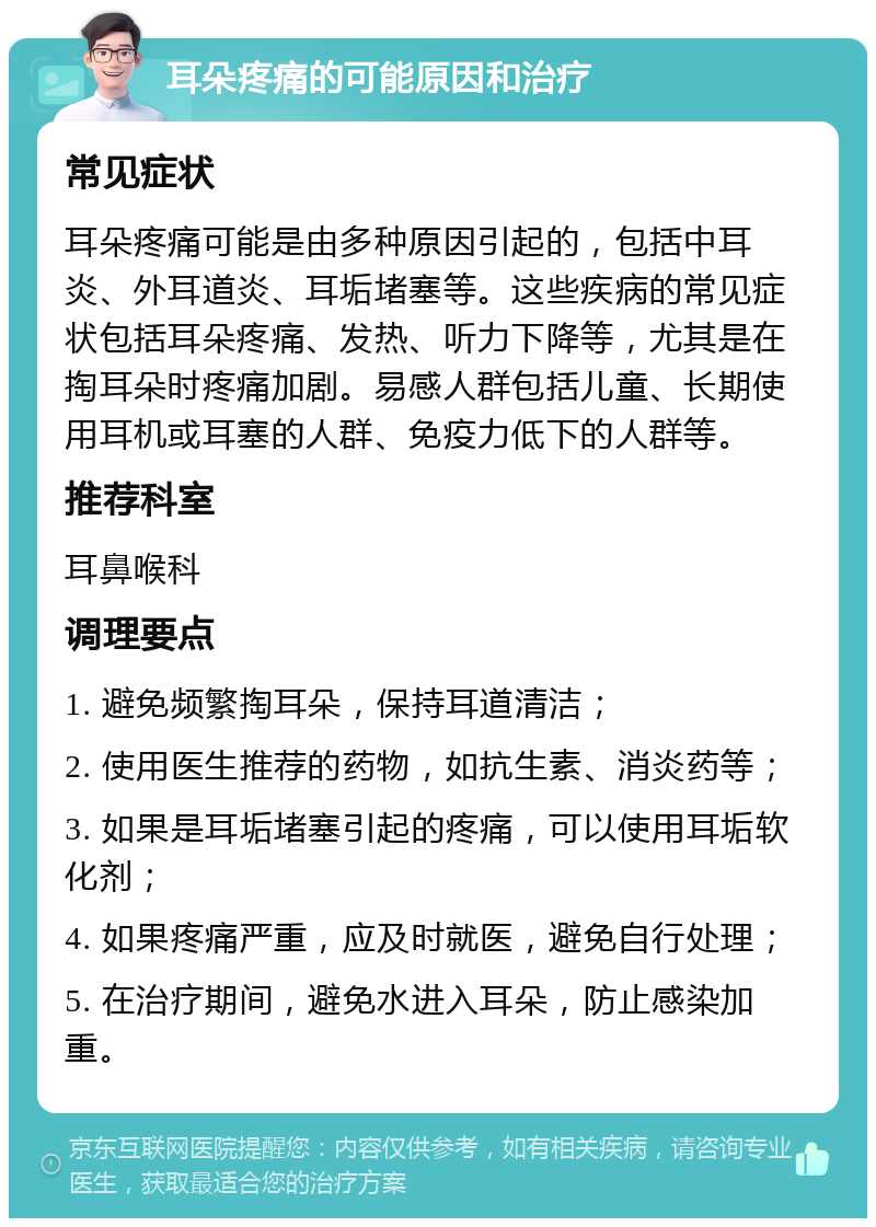 耳朵疼痛的可能原因和治疗 常见症状 耳朵疼痛可能是由多种原因引起的，包括中耳炎、外耳道炎、耳垢堵塞等。这些疾病的常见症状包括耳朵疼痛、发热、听力下降等，尤其是在掏耳朵时疼痛加剧。易感人群包括儿童、长期使用耳机或耳塞的人群、免疫力低下的人群等。 推荐科室 耳鼻喉科 调理要点 1. 避免频繁掏耳朵，保持耳道清洁； 2. 使用医生推荐的药物，如抗生素、消炎药等； 3. 如果是耳垢堵塞引起的疼痛，可以使用耳垢软化剂； 4. 如果疼痛严重，应及时就医，避免自行处理； 5. 在治疗期间，避免水进入耳朵，防止感染加重。