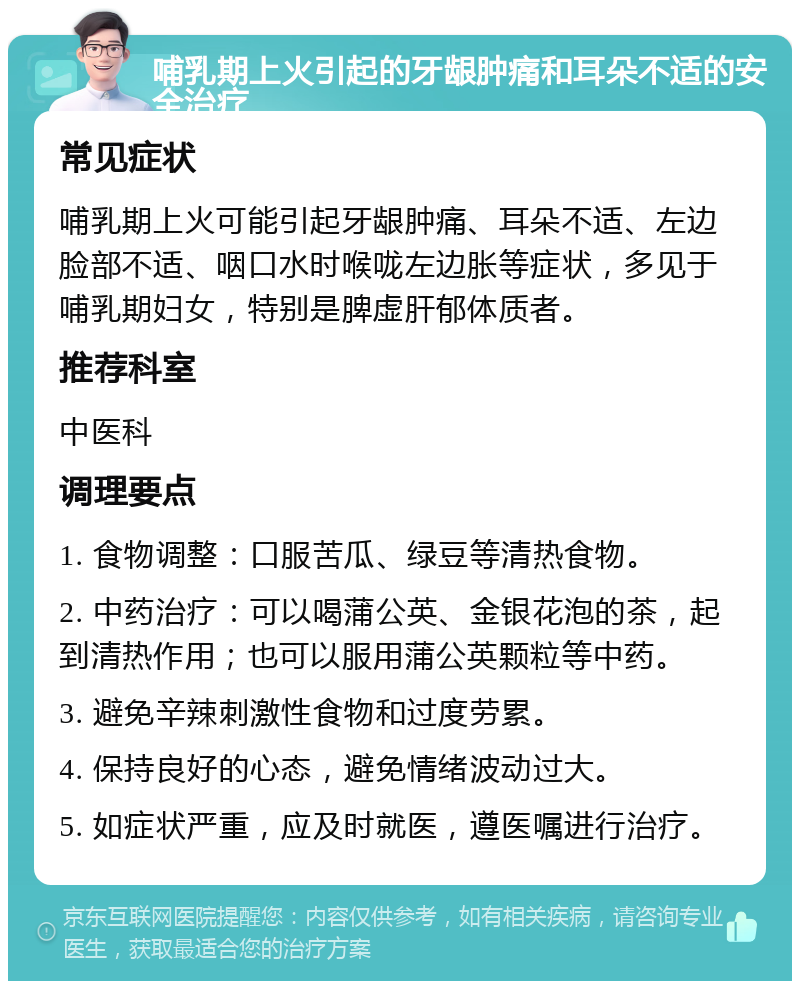 哺乳期上火引起的牙龈肿痛和耳朵不适的安全治疗 常见症状 哺乳期上火可能引起牙龈肿痛、耳朵不适、左边脸部不适、咽口水时喉咙左边胀等症状，多见于哺乳期妇女，特别是脾虚肝郁体质者。 推荐科室 中医科 调理要点 1. 食物调整：口服苦瓜、绿豆等清热食物。 2. 中药治疗：可以喝蒲公英、金银花泡的茶，起到清热作用；也可以服用蒲公英颗粒等中药。 3. 避免辛辣刺激性食物和过度劳累。 4. 保持良好的心态，避免情绪波动过大。 5. 如症状严重，应及时就医，遵医嘱进行治疗。