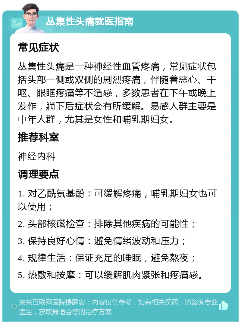 丛集性头痛就医指南 常见症状 丛集性头痛是一种神经性血管疼痛，常见症状包括头部一侧或双侧的剧烈疼痛，伴随着恶心、干呕、眼眶疼痛等不适感，多数患者在下午或晚上发作，躺下后症状会有所缓解。易感人群主要是中年人群，尤其是女性和哺乳期妇女。 推荐科室 神经内科 调理要点 1. 对乙酰氨基酚：可缓解疼痛，哺乳期妇女也可以使用； 2. 头部核磁检查：排除其他疾病的可能性； 3. 保持良好心情：避免情绪波动和压力； 4. 规律生活：保证充足的睡眠，避免熬夜； 5. 热敷和按摩：可以缓解肌肉紧张和疼痛感。