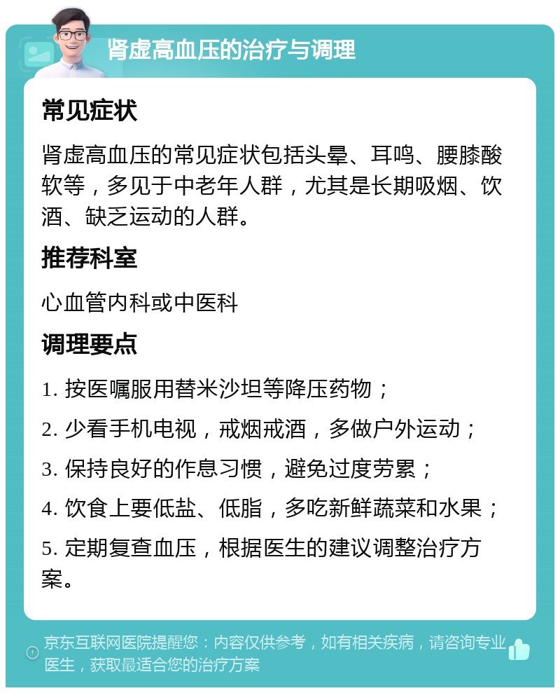 肾虚高血压的治疗与调理 常见症状 肾虚高血压的常见症状包括头晕、耳鸣、腰膝酸软等，多见于中老年人群，尤其是长期吸烟、饮酒、缺乏运动的人群。 推荐科室 心血管内科或中医科 调理要点 1. 按医嘱服用替米沙坦等降压药物； 2. 少看手机电视，戒烟戒酒，多做户外运动； 3. 保持良好的作息习惯，避免过度劳累； 4. 饮食上要低盐、低脂，多吃新鲜蔬菜和水果； 5. 定期复查血压，根据医生的建议调整治疗方案。